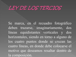 LEY DE LOS TERCIOSSe marca, en el recuadro fotográfico deben trazarse, imaginariamente, dos líneas equidistantes verticales y dos horizontales, siendo en torno a alguno de los cuatro puntos donde se cruzan las cuatro líneas, en donde debe colocarse el motivo que deseamos resaltar dentro de la composición.