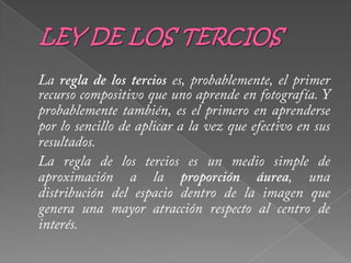 LEY DE LOS TERCIOSLa regla de los tercios es, probablemente, el primer recurso compositivo que uno aprende en fotografía. Y probablemente también, es el primero en aprenderse por lo sencillo de aplicar a la vez que efectivo en sus resultados. 	La regla de los tercios es un medio simple de aproximación a la proporción áurea, una distribución del espacio dentro de la imagen que genera una mayor atracción respecto al centro de interés. 