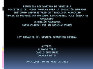 REPÚBLICA BOLIVARIANA DE VENEZUELA
 MINISTERIO DEL PODER POPULAR PARA LA EDUCACIÓN SUPERIOR
     INSTITUTO UNIVERSITARIO DE TECNOLOGIA MARACAIBO
“HACIA LA UNIVERSIDAD NACIONAL EXPERIMENTAL POLITÉCNICA DE
                        MARACAIBO”
                   EXTENSIÓN MACHIQUES
           ESPECIALIDAD: PNF EN ADMINISTRACIÓN



       LEY ORGÁNICA DEL SISTEMA ECONÓMICO COMUNAL


                        AUTORES:
                      ALFONSO YEPES
                    CAMILO GUTIERREZ
                      DOUGLAS PETIT

              MACHIQUES, 09 DE MAYO DE 2012
 
