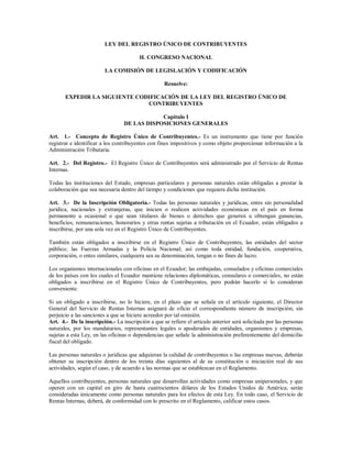 LEY DEL REGISTRO ÚNICO DE CONTRIBUYENTES
H. CONGRESO NACIONAL
LA COMISIÓN DE LEGISLACIÓN Y CODIFICACIÓN
Resuelve:
EXPEDIR LA SIGUIENTE CODIFICACIÓN DE LA LEY DEL REGISTRO ÚNICO DE
CONTRIBUYENTES
Capítulo I
DE LAS DISPOSICIONES GENERALES
Art. 1.- Concepto de Registro Único de Contribuyentes.- Es un instrumento que tiene por función
registrar e identificar a los contribuyentes con fines impositivos y como objeto proporcionar información a la
Administración Tributaria.
Art. 2.- Del Registro.- El Registro Único de Contribuyentes será administrado por el Servicio de Rentas
Internas.
Todas las instituciones del Estado, empresas particulares y personas naturales están obligadas a prestar la
colaboración que sea necesaria dentro del tiempo y condiciones que requiera dicha institución.
Art. 3.- De la Inscripción Obligatoria.- Todas las personas naturales y jurídicas, entes sin personalidad
jurídica, nacionales y extranjeras, que inicien o realicen actividades económicas en el país en forma
permanente u ocasional o que sean titulares de bienes o derechos que generen u obtengan ganancias,
beneficios, remuneraciones, honorarios y otras rentas sujetas a tributación en el Ecuador, están obligados a
inscribirse, por una sola vez en el Registro Único de Contribuyentes.
También están obligados a inscribirse en el Registro Único de Contribuyentes, las entidades del sector
público; las Fuerzas Armadas y la Policía Nacional; así como toda entidad, fundación, cooperativa,
corporación, o entes similares, cualquiera sea su denominación, tengan o no fines de lucro.
Los organismos internacionales con oficinas en el Ecuador; las embajadas, consulados y oficinas comerciales
de los países con los cuales el Ecuador mantiene relaciones diplomáticas, consulares o comerciales, no están
obligados a inscribirse en el Registro Único de Contribuyentes, pero podrán hacerlo si lo consideran
conveniente.
Si un obligado a inscribirse, no lo hiciere, en el plazo que se señala en el artículo siguiente, el Director
General del Servicio de Rentas Internas asignará de oficio el correspondiente número de inscripción; sin
perjuicio a las sanciones a que se hiciere acreedor por tal omisión.
Art. 4.- De la inscripción.- La inscripción a que se refiere el artículo anterior será solicitada por las personas
naturales, por los mandatarios, representantes legales o apoderados de entidades, organismos y empresas,
sujetas a esta Ley, en las oficinas o dependencias que señale la administración preferentemente del domicilio
fiscal del obligado.
Las personas naturales o jurídicas que adquieran la calidad de contribuyentes o las empresas nuevas, deberán
obtener su inscripción dentro de los treinta días siguientes al de su constitución o iniciación real de sus
actividades, según el caso, y de acuerdo a las normas que se establezcan en el Reglamento.
Aquellos contribuyentes, personas naturales que desarrollan actividades como empresas unipersonales, y que
operen con un capital en giro de hasta cuatrocientos dólares de los Estados Unidos de América, serán
consideradas únicamente como personas naturales para los efectos de esta Ley. En todo caso, el Servicio de
Rentas Internas, deberá, de conformidad con lo prescrito en el Reglamento, calificar estos casos.
 