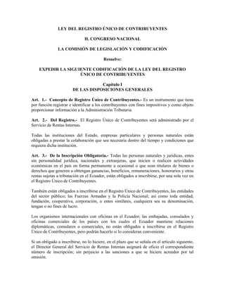 LEY DEL REGISTRO ÚNICO DE CONTRIBUYENTES
H. CONGRESO NACIONAL
LA COMISIÓN DE LEGISLACIÓN Y CODIFICACIÓN
Resuelve:
EXPEDIR LA SIGUIENTE CODIFICACIÓN DE LA LEY DEL REGISTRO
ÚNICO DE CONTRIBUYENTES
Capítulo I
DE LAS DISPOSICIONES GENERALES
Art. 1.- Concepto de Registro Único de Contribuyentes.- Es un instrumento que tiene
por función registrar e identificar a los contribuyentes con fines impositivos y como objeto
proporcionar información a la Administración Tributaria.
Art. 2.- Del Registro.- El Registro Único de Contribuyentes será administrado por el
Servicio de Rentas Internas.
Todas las instituciones del Estado, empresas particulares y personas naturales están
obligadas a prestar la colaboración que sea necesaria dentro del tiempo y condiciones que
requiera dicha institución.
Art. 3.- De la Inscripción Obligatoria.- Todas las personas naturales y jurídicas, entes
sin personalidad jurídica, nacionales y extranjeras, que inicien o realicen actividades
económicas en el país en forma permanente u ocasional o que sean titulares de bienes o
derechos que generen u obtengan ganancias, beneficios, remuneraciones, honorarios y otras
rentas sujetas a tributación en el Ecuador, están obligados a inscribirse, por una sola vez en
el Registro Único de Contribuyentes.
También están obligados a inscribirse en el Registro Único de Contribuyentes, las entidades
del sector público; las Fuerzas Armadas y la Policía Nacional; así como toda entidad,
fundación, cooperativa, corporación, o entes similares, cualquiera sea su denominación,
tengan o no fines de lucro.
Los organismos internacionales con oficinas en el Ecuador; las embajadas, consulados y
oficinas comerciales de los países con los cuales el Ecuador mantiene relaciones
diplomáticas, consulares o comerciales, no están obligados a inscribirse en el Registro
Único de Contribuyentes, pero podrán hacerlo si lo consideran conveniente.
Si un obligado a inscribirse, no lo hiciere, en el plazo que se señala en el artículo siguiente,
el Director General del Servicio de Rentas Internas asignará de oficio el correspondiente
número de inscripción; sin perjuicio a las sanciones a que se hiciere acreedor por tal
omisión.
 