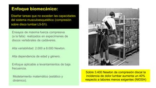 Enfoque biomecánico:
Diseñar tareas que no excedan las capacidades
del sistema musculoesquelético (compresión
sobre disco lumbar L5-S1).
Ensayos de máxima fuerza compresiva
(a la falla) realizados en especímenes de
discos vertebrales de cadáveres.
Alta variabilidad: 2.000 a 8.000 Newton.
Alta dependencia de edad y género.
Enfoque aplicable a levantamientos de baja
frecuencia.
Modelamiento matemático (estático y
dinámico).
Sobre 3.400 Newton de compresión discal la
incidencia de dolor lumbar aumenta un 40%
respecto a labores menos exigentes (NIOSH)
 