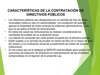 CARACTERÍSTICAS DE LA CONTRATACIÓN DE
DIRECTIVOS PÚBLICOS
• Los directivos públicos son designados por un período de tres (3) años,
renovables hasta en dos (2) oportunidades, con excepción de quienes
ejerzan la titularidad de entes rectores de sistemas administrativos, a los
que no se aplica el límite de renovaciones.
• En todos los casos las renovaciones se realizan considerando los
resultados favorables de su evaluación anual.
• Los plazos se computan por cada puesto ocupado por el directivo público.
• Están sujetos a un período de prueba no menor de tres (3) ni mayor de seis
(6) meses y a la evaluación anual de cumplimiento de metas de carácter
institucional.
• En los casos que se le delegue el SERVIR está facultado para realizar los
concursos de selección de directivos en representación de las entidades
comprendidas en el régimen de la presente Ley.
 