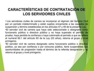 CARACTERÍSTICAS DE CONTRATACIÓN DE
LOS SERVIDORES CIVILES
• Los servidores civiles de carrera se incorporan al régimen del Servicio Civil 
por  un  período  indeterminado  y  están  sujetos  únicamente  a  las  causales  de 
suspensión y término establecidas en los artículos 47 y 49 de la presente Ley.
•El  servidor  civil  de  carrera  que  haya  sido  seleccionado  o  designado  como 
funcionario  público  o  directivo  público  y  no  haya  superado  el  período  de 
prueba, haya perdido la confianza o haya culminado el período a que se refiere 
el numeral 60.1 del artículo 60  de la Ley (03 años), retorna al grupo y nivel 
primigenio.
•El  servidor  civil  de  carrera  designado  como  funcionario  público  o  directivo 
público, ya sea por confianza o por concurso público, tiene suspendidas sus 
oportunidades de progresión hasta el término de la referida designación y su 
retorno al grupo y nivel primigenio.
 