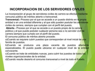 INCORPORACION DE LOS SERVIDORES CIVILES
La incorporación al grupo de servidores civiles de carrera se efectúa mediante 
concurso público de méritos abierto o transversal.
Transversal.- Proceso por el que se accede a un puesto distinto en la propia 
entidad o en una entidad diferente y al que sólo pueden postular los servidores 
civiles de carrera, siempre que cumplan con el perfil del puesto.
Abierto.- Proceso por el que se accede a un puesto propio de la carrera 
pública y al que puede postular cualquier persona sea o no servidor civil de 
carrera siempre que cumpla con el perfil del puesto.
El concurso público de méritos abierto procede:
a)Cuando se requiere cubrir puestos que corresponden al nivel inicial de una 
familia de puestos.
b)Cuando  se  produzca  una  plaza  vacante  de  puestos  altamente 
especializados.  El  puesto  puede  ubicarse  en  cualquier  nivel  de  la  entidad 
convocante.
c)Cuando se trate de entidades nuevas, para cubrir los puestos de todos los 
niveles organizacionales de la entidad.
d)Cuando resulte desierto el concurso transversal a nivel de todo el Estado.
 