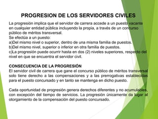 PROGRESION DE LOS SERVIDORES CIVILES
La progresión implica que el servidor de carrera accede a un puesto vacante 
en cualquier entidad pública incluyendo la propia, a través de un concurso 
público de méritos transversal.
Se efectúa a un puesto:
a)Del mismo nivel o superior, dentro de una misma familia de puestos.
b)Del mismo nivel, superior o inferior en otra familia de puestos.
c)La progresión puede ocurrir hasta en dos (2) niveles superiores, respecto del 
nivel en que se encuentra el servidor civil.
CONSECUENCIA DE LA PROGRESIÓN
El servidor civil de carrera que gane el concurso público de méritos transversal 
solo  tiene  derecho  a  las  compensaciones  y  a  las  prerrogativas  establecidas 
para el puesto concursado y en tanto se mantenga en dicho puesto.
 
Cada oportunidad de progresión genera derechos diferentes y no acumulables, 
con excepción del tiempo de servicios. La progresión únicamente da lugar al 
otorgamiento de la compensación del puesto concursado.
 