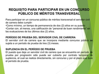 REQUISITO PARA PARTICIPAR EN UN CONCURSO
PÚBLICO DE MÉRITOS TRANSVERSAL
Para participar en un concurso público de méritos transversal el servidor civil 
de carrera debe cumplir:
•Como mínimo, un tiempo de permanencia de dos (2) años en su puesto
•Contar con, al menos, una calificación de “personal de buen rendimiento” en 
las evaluaciones de los últimos dos (2) años.
PERÍODO DE PRUEBA DEL SERVIDOR CIVIL DE CARRERA
El  servidor  civil  de  carrera  que  se  incorpora  mediante  concurso  público  se 
sujeta a un período de prueba de tres (3) meses.
SUPLENCIA EN EL PERÍODO DE PRUEBA
El puesto que deja un servidor civil de carrera que se encuentra en período de 
prueba  por  progresión  sólo  puede  ser  cubierto  por  contrato  temporal  de 
suplencia, el cual se realiza directamente, sin concurso y por el plazo que dure 
el período de prueba.
 
 