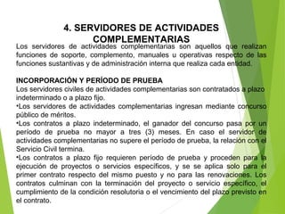 4. SERVIDORES DE ACTIVIDADES
COMPLEMENTARIAS
Los  servidores  de  actividades  complementarias  son  aquellos  que  realizan 
funciones  de  soporte,  complemento,  manuales  u  operativas  respecto  de  las 
funciones sustantivas y de administración interna que realiza cada entidad.
INCORPORACIÓN Y PERÍODO DE PRUEBA
Los servidores civiles de actividades complementarias son contratados a plazo 
indeterminado o a plazo fijo.
•Los servidores de actividades complementarias ingresan mediante concurso 
público de méritos. 
•Los  contratos  a  plazo  indeterminado,  el  ganador  del  concurso  pasa  por  un 
período  de  prueba  no  mayor  a  tres  (3)  meses.  En  caso  el  servidor  de 
actividades complementarias no supere el período de prueba, la relación con el 
Servicio Civil termina.
•Los  contratos  a  plazo  fijo  requieren  período  de  prueba  y  proceden  para  la 
ejecución  de  proyectos  o  servicios  específicos,  y  se  se  aplica  solo  para  el 
primer  contrato  respecto  del  mismo  puesto  y  no  para  las  renovaciones.  Los 
contratos  culminan  con  la  terminación  del  proyecto  o  servicio  específico,  el 
cumplimiento de la condición resolutoria o el vencimiento del plazo previsto en 
el contrato.
 
