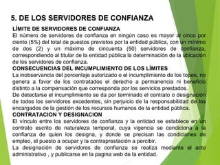 5. DE LOS SERVIDORES DE CONFIANZA
LÍMITE DE SERVIDORES DE CONFIANZA
El número de servidores de confianza en ningún caso es mayor al cinco por 
ciento (5%) del total de puestos previstos por la entidad pública, con un mínimo 
de  dos  (2)  y  un  máximo  de  cincuenta  (50)  servidores  de  confianza, 
correspondiendo al titular de la entidad pública la determinación de la ubicación 
de los servidores de confianza. 
CONSECUENCIAS DEL INCUMPLIMIENTO DE LOS LÍMITES
La inobservancia del porcentaje autorizado o el incumplimiento de los topes, no 
genera  a  favor  de  los  contratados  el  derecho  a  permanencia  ni  beneficio 
distinto a la compensación que corresponda por los servicios prestados.
De detectarse el incumplimiento se da por terminado el contrato o designación 
de todos los servidores excedentes, sin perjuicio de la responsabilidad de los 
encargados de la gestión de los recursos humanos de la entidad pública.
CONTRATACION Y DESIGNACION
El vínculo entre los servidores de confianza y la entidad se establece en un 
contrato  escrito  de  naturaleza  temporal,  cuya  vigencia  se  condiciona  a  la 
confianza  de  quien  los  designa,  y  donde  se  precisan  las  condiciones  de 
empleo, el puesto a ocupar y la contraprestación a percibir. 
La  designación  de  servidores  de  confianza  se  realiza  mediante  el  acto 
administrativo , y publicarse en la pagina web de la entidad.
 