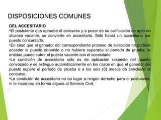 DISPOSICIONES COMUNES 
DEL ACCESITARIO
•El postulante que apruebe el concurso y a pesar de su calificación de apto no 
alcance  vacante,  se  convierte  en  accesitario.  Sólo  habrá  un  accesitario  por 
puesto concursado.
•En caso que el ganador del correspondiente proceso de selección no pudiera 
acceder  al  puesto  obtenido  o  no  hubiera  superado  el  período  de  prueba,  la 
entidad puede cubrir el puesto vacante con el accesitario.
•La  condición  de  accesitario  sólo  es  de  aplicación  respecto  del  puesto 
convocado y se extingue automáticamente en los casos en que el ganador del 
puesto  supere  el  período  de  prueba  o  a  los  seis  (6)  meses  de  concluido  el 
concurso.
•La condición de accesitario no da lugar a ningún derecho para el postulante, 
ni lo incorpora en forma alguna al Servicio Civil.
.
 
