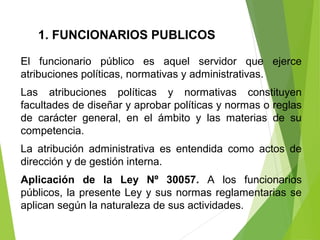 1. FUNCIONARIOS PUBLICOS
El funcionario público es aquel servidor que ejerce
atribuciones políticas, normativas y administrativas.
Las atribuciones políticas y normativas constituyen
facultades de diseñar y aprobar políticas y normas o reglas
de carácter general, en el ámbito y las materias de su
competencia.
La atribución administrativa es entendida como actos de
dirección y de gestión interna.
Aplicación de la Ley Nº 30057. A los funcionarios
públicos, la presente Ley y sus normas reglamentarias se
aplican según la naturaleza de sus actividades.
 