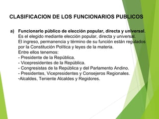 CLASIFICACION DE LOS FUNCIONARIOS PUBLICOS
a) Funcionarlo público de elección popular, directa y universal.
Es el elegido mediante elección popular, directa y universal.
El ingreso, permanencia y término de su función están regulados
por la Constitución Política y leyes de la materia.
Entre ellos tenemos:
- Presidente de la República.
- Vicepresidentes de la República.
- Congresistas de la República y del Parlamento Andino.
- Presidentes, Vicepresidentes y Consejeros Regionales.
-Alcaldes, Teniente Alcaldes y Regidores.
 