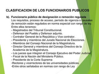 CLASIFICACION DE LOS FUNCIONARIOS PUBLICOS
b). Funcionario público de designación o remoción regulada
Los requisitos, proceso de acceso, período de vigencia o causales
de remoción están regulados en norma especial con rango de ley.
Entre ellos tenemos:
- Magistrados del Tribunal Constitucional.
- Defensor del Pueblo y Defensor adjunto.
- Contralor General de la República y Vice contralor.
- Presidente y miembros del Jurado Nacional de Elecciones.
- Miembros del Consejo Nacional de la Magistratura.
- Director General y miembros del Consejo Directivo de la
Academia de la Magistratura.
- Los jueces que integren el Consejo Ejecutivo del Poder Judicial.
- Fiscal de la Nación del Ministerio Público.
- Presidente de la Corte Suprema
-Rectores y vicerrectores de las universidades públicas.
-Entre otros señalados en normas con rango de Ley
 