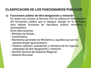 CLASIFICACION DE LOS FUNCIONARIOS PUBLICOS
c) Funcionario público de libre designación y remoción
Es aquel cuyo acceso al Servicio Civil se realiza por libre decisión
del funcionario público que lo designa, basada en la confianza
para realizar funciones de naturaleza política, normativa o
administrativa.
Entre ellos tenemos:
- Ministros de Estado.
- Viceministros.
- Secretarios generales de Ministerios y aquellos que por ley
expresa tengan igual jerarquía.
- Titulares, adjuntos, presidentes y miembros de los órganos
colegiados de libre designación y remoción.
- Gerente General del Gobierno Regional.
- Gerente Municipal.
 