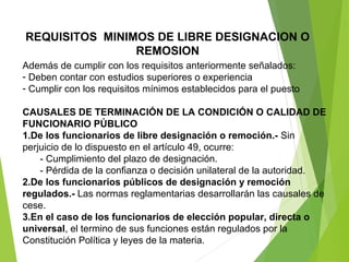 REQUISITOS MINIMOS DE LIBRE DESIGNACION O
REMOSION
Además de cumplir con los requisitos anteriormente señalados:
- Deben contar con estudios superiores o experiencia
- Cumplir con los requisitos mínimos establecidos para el puesto
CAUSALES DE TERMINACIÓN DE LA CONDICIÓN O CALIDAD DE
FUNCIONARIO PÚBLICO
1.De los funcionarios de libre designación o remoción.- Sin
perjuicio de lo dispuesto en el artículo 49, ocurre:
- Cumplimiento del plazo de designación.
- Pérdida de la confianza o decisión unilateral de la autoridad.
2.De los funcionarios públicos de designación y remoción
regulados.- Las normas reglamentarias desarrollarán las causales de
cese.
3.En el caso de los funcionarios de elección popular, directa o
universal, el termino de sus funciones están regulados por la
Constitución Política y leyes de la materia.
 