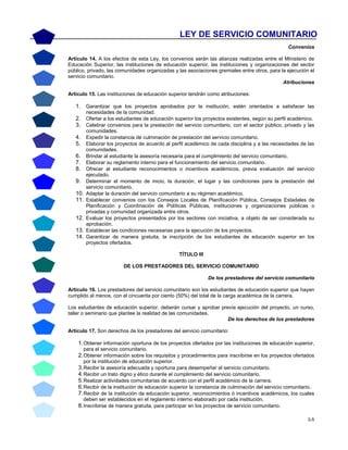 3-5
Convenios
Artículo 14. A los efectos de esta Ley, los convenios serán las alianzas realizadas entre el Ministerio de
Educación Superior, las instituciones de educación superior, las instituciones y organizaciones del sector
público, privado, las comunidades organizadas y las asociaciones gremiales entre otros, para la ejecución el
servicio comunitario.
Atribuciones
Artículo 15. Las instituciones de educación superior tendrán como atribuciones:
1. Garantizar que los proyectos aprobados por la institución, estén orientados a satisfacer las
necesidades de la comunidad.
2. Ofertar a los estudiantes de educación superior los proyectos existentes, según su perfil académico.
3. Celebrar convenios para la prestación del servicio comunitario, con el sector público, privado y las
comunidades.
4. Expedir la constancia de culminación de prestación del servicio comunitario.
5. Elaborar los proyectos de acuerdo al perfil académico de cada disciplina y a las necesidades de las
comunidades.
6. Brindar al estudiante la asesoría necesaria para el cumplimiento del servicio comunitario.
7. Elaborar su reglamento interno para el funcionamiento del servicio comunitario.
8. Ofrecer al estudiante reconocimientos o incentivos académicos, previa evaluación del servicio
ejecutado.
9. Determinar el momento de inicio, la duración, el lugar y las condiciones para la prestación del
servicio comunitario.
10. Adaptar la duración del servicio comunitario a su régimen académico.
11. Establecer convenios con los Consejos Locales de Planificación Pública, Consejos Estadales de
Planificación y Coordinación de Políticas Públicas, instituciones y organizaciones públicas o
privadas y comunidad organizada entre otros.
12. Evaluar los proyectos presentados por los sectores con iniciativa, a objeto de ser considerada su
aprobación.
13. Establecer las condiciones necesarias para la ejecución de los proyectos.
14. Garantizar de manera gratuita, la inscripción de los estudiantes de educación superior en los
proyectos ofertados.
TÍTULO III
DE LOS PRESTADORES DEL SERVICIO COMUNITARIO
De los prestadores del servicio comunitario
Artículo 16. Los prestadores del servicio comunitario son los estudiantes de educación superior que hayan
cumplido al menos, con el cincuenta por ciento (50%) del total de la carga académica de la carrera.
Los estudiantes de educación superior, deberán cursar y aprobar previa ejecución del proyecto, un curso,
taller o seminario que plantee la realidad de las comunidades.
De los derechos de los prestadores
Artículo 17. Son derechos de los prestadores del servicio comunitario:
1.Obtener información oportuna de los proyectos ofertados por las instituciones de educación superior,
para el servicio comunitario.
2.Obtener información sobre los requisitos y procedimientos para inscribirse en los proyectos ofertados
por la institución de educación superior.
3.Recibir la asesoría adecuada y oportuna para desempeñar el servicio comunitario.
4.Recibir un trato digno y ético durante el cumplimiento del servicio comunitario.
5.Realizar actividades comunitarias de acuerdo con el perfil académico de la carrera.
6.Recibir de la institución de educación superior la constancia de culminación del servicio comunitario.
7.Recibir de la institución de educación superior, reconocimientos ó incentivos académicos, los cuales
deben ser establecidos en el reglamento interno elaborado por cada institución.
8.Inscribirse de manera gratuita, para participar en los proyectos de servicio comunitario.
LEY DE SERVICIO COMUNITARIO
 