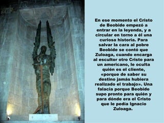 En ese momento el Cristo de Beobide empezó a entrar en la leyenda, y a circular en torno a él una curiosa historia. Para salvar la cara al pobre Beobide se contó que Zuloaga, cuando encarga al escultor otro Cristo para un americano, le oculta quién es el cliente, «porque de saber su destino jamás hubiera realizado el trabajo». Una falacia porque Beobide supo pronto para quién y para dónde era el Cristo que le pedía Ignacio Zuloaga.  