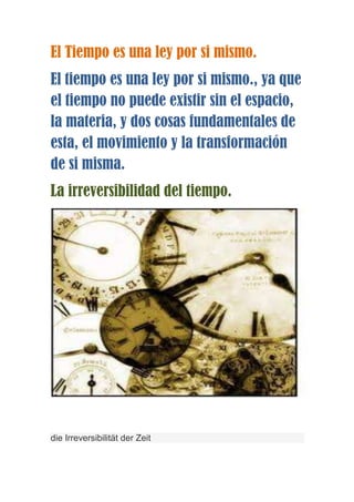 El Tiempo es una ley por si mismo.
El tiempo es una ley por si mismo., ya que
el tiempo no puede existir sin el espacio,
la materia, y dos cosas fundamentales de
esta, el movimiento y la transformación
de si misma.
La irreversibilidad del tiempo.




die Irreversibilität der Zeit
 