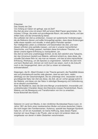 Präambel.
Das Gesetz der Zeit.
Von Anfang an haben wir gefragt, was ist Zeit?
Die Zeit als eine Linie mit einem Stift auf einem Blatt Papier geschrieben, Sie
müssen 3 Dinge, die erste und grundlegende Raum, die zweite Sache, und den
dritten Satz und die Umwandlung dieser.
Als Leitfaden der Zeit zu entdecken, müssen wir systemische Veränderungen,
die als Referenz dienen und sollte hinzugefügt werden, dass diese Änderungen
sollte etwas repetitiv und visuelle, in etwa gleich Perioden werden.
Nur intelligentes Leben zu entdecken und beschreiben die Zeit, und nach
diesem erfinden eine partielle messen, und wie in unserer menschlichen
Geschichte, und Fehler passiert, nachdem diese formulieren Theorien, mit
denen unsere eigene Erfindung zu manipulieren, um.
Die Zeit ist nicht eine unabhängige Einheit, ist die Zeit natürlich eine Tatsache,
der das Universum besteht aus Materie, während scheint es, dass diese, die
virtuelle Zeit etwas fiktiv ist, wie man es messen, und das ist eine menschliche
Erfindung, Werkzeug, um als Spezies zu organisieren, natürlich die Zeit nicht
und kann flexibel sein, können wir nicht durch sie reisen, noch in die Zukunft,
noch in die Vergangenheit, denn um Zeit zu reisen ist notwendig,
entmaterialisiert.

Diejenigen, die Dr. Albert Einstein in der Theorie gemacht, die Flexibilität dieses
wie und phantasievoll machte viele glauben, dass es sein kann, relativ,
abhängig von der Geschwindigkeit, die sie unterwegs sind, verpassten sie die
grundlegende Natur der Zeit wie diese, die Zeit, als wir vorher gesagt wohnt in
der Materie, und diese von der Natur in ständiger Bewegung und Veränderung,
ist es absolut unumkehrbar.
Aber die Realität ist, dass die Zeit eine Menge unveränderlich, irreversible und
unidirektionalen Charakter dieser drei Elemente müssen Persönlichkeit, Raum,
Materie und die Bewegung und Transformation von ihm zu erwerben.
Kurze Botschaft des Autors.




Geboren im Land von Mexiko, in den nördlichen Bundesstaat Nuevo Leon, im
Jahre 1961 als Sohn einer mexikanischen Mutter und eines deutschen Vaters,
die nicht tragen den Familiennamen, Autismus, speziell das Asperger-Syndrom
habe ich, ich bin ein Autodidakt, ist meine Hoffnung, dass dieses Papier,
brechen wir neue Wege in der Physik, oder es kann mit anderen Ideen als
vorgefasste von denen in tiefen Gedanken verschmelzen.
 