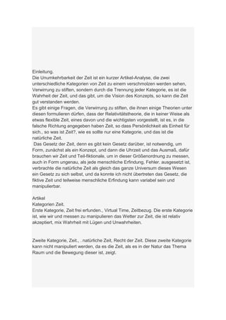 Einleitung.
Die Unumkehrbarkeit der Zeit ist ein kurzer Artikel-Analyse, die zwei
unterschiedliche Kategorien von Zeit zu einem verschmolzen werden sehen,
Verwirrung zu stiften, sondern durch die Trennung jeder Kategorie, es ist die
Wahrheit der Zeit, und das gibt, um die Vision des Konzepts, so kann die Zeit
gut verstanden werden.
Es gibt einige Fragen, die Verwirrung zu stiften, die ihnen einige Theorien unter
diesen formulieren dürfen, dass der Relativitätstheorie, die in keiner Weise als
etwas flexible Zeit, eines davon und die wichtigsten vorgestellt, ist es, in die
falsche Richtung angegeben haben Zeit, so dass Persönlichkeit als Einheit für
sich., so was ist Zeit?, wie es sollte nur eine Kategorie, und das ist die
natürliche Zeit.
 Das Gesetz der Zeit, denn es gibt kein Gesetz darüber, ist notwendig, um
Form, zunächst als ein Konzept, und dann die Uhrzeit und das Ausmaß, dafür
brauchen wir Zeit und Teil-fiktionale, um in dieser Größenordnung zu messen,
auch in Form ungenau, als jede menschliche Erfindung, Fehler. ausgesetzt ist,
verbrachte die natürliche Zeit als gleich das ganze Universum dieses Wesen
ein Gesetz zu sich selbst, und da konnte ich nicht übertreten das Gesetz, die
fiktive Zeit und teilweise menschliche Erfindung kann variabel sein und
manipulierbar.

Artikel
Kategorien Zeit.
Erste Kategorie, Zeit frei erfunden., Virtual Time, Zeitbezug. Die erste Kategorie
ist, wie wir und messen zu manipulieren das Wetter zur Zeit, die ist relativ
akzeptiert, mix Wahrheit mit Lügen und Unwahrheiten.


Zweite Kategorie, Zeit., . natürliche Zeit, Recht der Zeit. Diese zweite Kategorie
kann nicht manipuliert werden, da es die Zeit, als es in der Natur das Thema
Raum und die Bewegung dieser ist, zeigt.
 