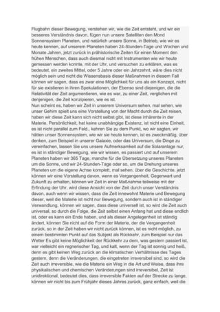 Flugbahn dieser Bewegung, verstehen wir, wie die Zeit entsteht, und wir ein
besseres Verständnis davon, fügen nun unsere Satelliten den Mond
Sonnensystem Planeten, und natürlich unsere Sonne, in Betrieb, wie wir es
heute kennen, auf unserem Planeten haben 24-Stunden-Tage und Wochen und
Monate Jahren, jetzt zurück in prähistorische Zeiten für einen Moment den
frühen Menschen, dass auch diesmal nicht mit Instrumenten wie wir heute
gemessen werden konnte, mit der Uhr, und versuchen zu erklären, was es
bedeutet, ein zweites Mittel, oder 5 Jahre oder ein Jahrzehnt, wäre dies nicht
möglich sein und nicht die Wissensbasis dieser Maßnahmen in diesem Fall
können wir sagen, dass es zwar eine Möglichkeit für uns als ein Konzept, nicht
für sie existieren in ihren Spekulationen, der Ebenso sind diejenigen, die die
Relativität der Zeit argumentieren, wie es war, zu einer Zeit, verglichen mit
denjenigen, die Zeit konzipieren, wie es ist.
Nun scheint es, haben wir Zeit in unserem Universum sehen, mal sehen, wie
unser Gehirn spielt uns eine Vorstellung von der Macht durch die Zeit reisen,
haben wir diese Zeit kann sich nicht selbst gibt, ist diese inhärente in der
Materie, Persönlichkeit, hat keine unabhängige Existenz, ist nicht eine Einheit,
es ist nicht parallel zum Feld., kehren Sie zu dem Punkt, wo wir sagten, wir
hätten unser Sonnensystem, wie wir sie heute kennen, ist es zweckmäßig, über
denken, zum Beispiel in unserer Galaxie, oder das Universum, die Dinge zu
vereinfachen, lassen Sie uns unsere Aufmerksamkeit auf die Solaranlage nur,
es ist in ständiger Bewegung, wie wir wissen, es passiert und auf unserem
Planeten haben wir 365 Tage, manche für die Übersetzung unseres Planeten
um die Sonne, und wir 24-Stunden-Tage oder so, um die Drehung unseres
Planeten um die eigene Achse komplett, mal sehen, über die Geschichte, jetzt
können wir eine Vorstellung davon, wenn es Vergangenheit, Gegenwart und
Zukunft zu erhalten, können wir Zeit in einer Maßnahme teilweise mit der
Erfindung der Uhr, wird diese Ansicht von der Zeit durch unser Verständnis
davon, auch wenn wir wissen, dass die Zeit innewohnt Materie und Bewegung
dieser, weil die Materie ist nicht nur Bewegung, sondern auch ist in ständiger
Verwandlung, können wir sagen, dass diese universell ist, so wird die Zeit auch
universal, so durch die Folge, die Zeit selbst einen Anfang hat und diese endlich
ist, oder es kann ein Ende haben, und als dieser Angelegenheit ist ständig
ändert, können Sie nicht auf die Form der Materie, der die Vergangenheit
zurück, so in der Zeit haben wir nicht zurück können, ist es nicht möglich, zu
einem bestimmten Punkt auf das Subjekt als Rückkehr, zum Beispiel nur das
Wetter Es gibt keine Möglichkeit der Rückkehr zu dem, was gestern passiert ist,
war vielleicht ein regnerischer Tag, und kalt, wenn der Tag ist sonnig und heiß,
denn es gibt keinen Weg zurück an die klimatischen Verhältnisse des Tages
gestern, denn die Veränderungen, die eingetreten irreversibel sind, so wird die
Zeit auch irreversible, wie die Materie ein Weg in die Art und Weise, dass ihre
physikalischen und chemischen Veränderungen sind irreversibel, Zeit ist
unidirektional, bedeutet dies, dass irreversible Fakten auf der Strecke zu lange,
können wir nicht bis zum Frühjahr dieses Jahres zurück, ganz einfach, weil die
 