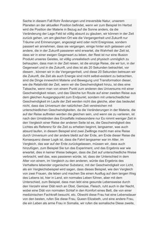 Sache in diesem Fall Rohr Änderungen und irreversible Natur, unserem
Planeten an der aktuellen Position befindet, wenn wir zum Beispiel Im Herbst
wird die Position der Materie in Bezug auf die Sonne anders, da die
Veränderung der Lage Feld ist völlig absurd zu glauben, wir können in der Zeit
zurück gehen, um am gleichen Ort wie die Vergangenheit und Zukunft nur
Träume und Erinnerungen, angezeigt wird oder nicht Ereignisse, sondern
passiert wir annehmen, dass sie vergangen, einige hinter sich gelassen und
andere, die in der Zukunft passieren wird erwartet, die Wahrheit der Zeit ist,
dass wir in einer ewigen Gegenwart zu leben, der Rest ist nur eine Illusion
Produkt unseres Geistes, ist völlig unrealistisch und physisch unmöglich zu
behaupten, dass man in der Zeit reisen, ist die einzige Reise, die wir tun, in der
Gegenwart und in die Zukunft, und dies ist als 20 Sekunden betrachtet, vor
diesem , können wir in die Vergangenheit, und diese 20 Sekunden betreuen wir
die Zukunft, die Zeit als auch Energie sind nicht selbst-existent zu betrachten,
sind die Dinge innewohnt Materie und Bewegung und Transformation dieser,
wie die Relativität der Zeit, wenn wir die Geschwindigkeit hinzu, ist dies eine
Tatsache, wenn man von einem Punkt zum anderen des Universums mit einer
Geschwindigkeit reisen, und das Gleiche tun Route auf einer zweiten Reise aus
dem gleichen Ausgangspunkt zum Endpunkt, sondern mit unterschiedlicher
Geschwindigkeit im Laufe der Zeit werden nicht das gleiche, aber das bedeutet
nicht, dass das Universum der natürlichen Zeit verstreichen mit
unterschiedlichen Geschwindigkeiten, da die Veränderungen in der Materie, die
auf der Reise auftreten werden die gleichen sein, und wenn sie zu variieren, ist
nach den Umständen des Einzelfalls insbesondere nur Es nimmt weniger Zeit in
den Vergleich einer Reise der anderen Seite ist es, die Geschwindigkeit des
Lichtes als Referenz für die Zeit zu erheben beginnt, langsamer, was auch
absurd laufen, in diesem Beispiel sind zwei Zwillinge macht man eine Reise
durch Universum und der andere bleibt auf der Erde, am Ende dieser Reise die
Konsequenz dieser Logik ist, dass die Fahrt langsamer war im Alter, im
Vergleich, das war auf der Erde zurückgelassen, müssen wir, dass auch
hinzufügen, zum Beispiel Sie tun das Experiment, und das Ergebnis war wie
erwartet, dies in keiner Weise belegen, dass die Zeit auf unterschiedliche Weise
verbracht, weil das, was passieren würde, ist, dass der Unterschied in dem
Alter von einem, im Vergleich zu den anderen, würde das Ergebnis des
Verhaltens lebender organischer Substanz, mit der Geschwindigkeit von Licht,
als ein Vergleichsbeispiel wird sagen, dass dieses Beispiel, wie den Vergleich
von zwei Frauen, die leben und machen Sie einen Ausflug auf dem langen Weg
des Lebens ist, hier in Land, ein normales Leben führen, aber mit dem
Unterschied, zum Beispiel, dass man lebt eine gesunde Lebensweise durch
den Verzehr einer Diät reich an Obst, Gemüse, Fleisch, ruht auch in der Nacht,
wobei eine Diät von normalen Schlaf in den Komfort eines Bett, die von einer
medizinischen Fachkraft besucht, etc. Obwohl diese Frau hat eine Lebensdauer
von den besten, rufen Sie diese Frau, Queen Elizabeth, und eine andere Frau,
die ein Leben als arme Frau in Somalia, wir rufen die somalische Diese zweite,
 