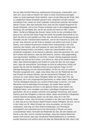 frei von allen Komfort Nahrung, medizinische Versorgung, unterernährt, und
sehr arm, da es viele an diesem Ort, leben in einer menschenunwürdigen
Leben zu einem gewissen Grad natürlich, wenn wir die Alterung der Erste, dem
zu vergleichen Queen Elizabeth genannt wird, verglichen mit dem zweiten
somalische Frau, sehen wir einen radikalen Unterschied zwischen den beiden
älteren Frauen, aber dies bedeutet nicht, dass die Zeit vergeht langsamer für
Queen Elizabeth, und so ihre Fitness ist besser oder in die entgegengesetzte
Richtung, die schnellste Zeit, die für die zweite und damit im Alter, Leiden,
Altern, Verfall und Mängel des Somali, haben nichts mit der schnelleren Zeit
ging es tun, weil die Zeit diese Frage hat nichts mit parallel Sachverhalt zu tun,
denn die Zeit ist nicht parallel zum Feld, aber die Zeit durch die Bewegung des
Wandels und der Transformation bestimmt., wie für die Versuche zur jetzt, wie
es war, eine Atomuhr auf der Erde zu stoppen und setzte noch einen in einer
Ebene, und in diesem Experiment wurden keine Unterschiede in der Zeit
zwischen den beiden, was wohl passiert ist, dass das Rohr Uhr daher eine
Variante bewegt einfach und einfach, indem sie unterschiedlich auf die
Umstände ausgesetzt, ist es absurd zu glauben, dass eine genauere Uhr, wird
die Funktion des Sensors, dass die Zeit erkennt, machen, dass gegenwärtig
wird argumentiert, Satelliten um die Erde, müssen ständig angepasst werden
Varianten der Zeit auf ihre Uhren, und nehme an, dies ist ein weiterer Beweis
dafür, dass Geschwindigkeit nicht ändert im Laufe der Zeit, die man sagen
kann, dass die menschliche Technologie ist nicht ist vollkommen richtig und
passen Sie die Zeit der Satelliten-Uhren ist eine logische Folge, für ihre
ständige Bewegung und die Geschwindigkeit, mit der sie rund um unseren
Planeten ausgesetzt sind., sagte, dass diese Idee von der Relativität der Zeit
das Produkt ist unseres Geistes, das die menschliche Fähigkeit, sich zu
erinnern ist, unser Gehirn diese Fähigkeit, Bilder als Video oder Film, die
Ereignisse, die in der Vergangenheit geschehen zu retten haben, dient dieses
Tool als überlegene Spezies von unseren Erfahrungen zu lernen, und viele
Menschen sind so lebendige Erinnerungen, die wieder leben werden
vergangene Ereignisse erinnern in der gleichen Weise unser Gehirn die
Fähigkeit haben, sich vorstellen und sehen zukünftigen Ereignissen noch
geschehen, die wir zu spielen scheinen eine geistige Täuschung, weil unsere
Gehirne auch die Fähigkeit zu träumen haben, diese menschlichen Fähigkeiten
unserer Spezies einzigartig, geben uns die Idee, dass wir in der Zeit
zurückreisen, vorbei, oder wir können vorwärts in der Zeit nach Zukunft, reiste
in, aber das ist nur eine Illusion Spiel Produkt unserer Fähigkeit, die sich, wie es
in den Geist von Dr. Albert Einstein tat, ohne anzuhalten, um die Zeit zu
analysieren, weit weg von ihren Wahnvorstellungen und Phantasien
durchgeführt und unterstützt durch ihre Kenntnisse in Physik und seine
unverschämten Ideen, formuliert die Relativität der Zeit, die sehr beliebt und
fremd zu der Zeit, und ich möchte hinzufügen, dass die meisten Menschen
wissen nicht einmal, dass das Verständnis Relativitätstheorie zu verstehen,
wurden fasziniert und verführt durch die Idee der Relativität der Zeit, dies in der
 