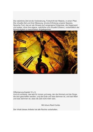 Die natürliche Zeit ist die Veränderung, Fortschritt der Materie, in einen Pfad.
Die virtuelle Zeit und ihrer Messung, ist eine Erfindung unserer Spezies,
Sprache-Tool, das wir als Hinweis auf vergangene Ereignisse, die Gegenwart
und später, ohne ihre eigene, natürliche und virtuelle Existenz, vorbehaltlich der
Notwendigkeit zu beschreiben Angelegenheit.




Offenbarung Kapitel 10 v 6.
Und ich schwöre, das lebt für immer und ewig, der die Himmel und die Dinge,
die dort geschaffen werden, und die Erde und was darinnen ist, und das Meer
und was darinnen ist, dass die Zeit nicht mehr sein.


                                  Mit Arturo Raúl Cortés

Der Inhalt dieses Artikels hat alle Rechte vorbehalten.
 
