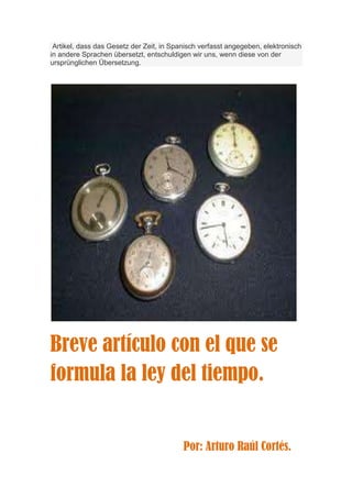 Artikel, dass das Gesetz der Zeit, in Spanisch verfasst angegeben, elektronisch
in andere Sprachen übersetzt, entschuldigen wir uns, wenn diese von der
ursprünglichen Übersetzung.




Breve artículo con el que se
formula la ley del tiempo.


                                          Por: Arturo Raúl Cortés.
 