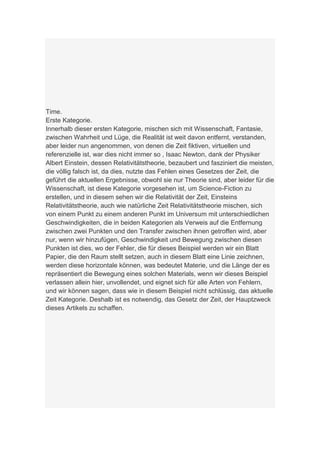 Time.
Erste Kategorie.
Innerhalb dieser ersten Kategorie, mischen sich mit Wissenschaft, Fantasie,
zwischen Wahrheit und Lüge, die Realität ist weit davon entfernt, verstanden,
aber leider nun angenommen, von denen die Zeit fiktiven, virtuellen und
referenzielle ist, war dies nicht immer so , Isaac Newton, dank der Physiker
Albert Einstein, dessen Relativitätstheorie, bezaubert und fasziniert die meisten,
die völlig falsch ist, da dies, nutzte das Fehlen eines Gesetzes der Zeit, die
geführt die aktuellen Ergebnisse, obwohl sie nur Theorie sind, aber leider für die
Wissenschaft, ist diese Kategorie vorgesehen ist, um Science-Fiction zu
erstellen, und in diesem sehen wir die Relativität der Zeit, Einsteins
Relativitätstheorie, auch wie natürliche Zeit Relativitätstheorie mischen, sich
von einem Punkt zu einem anderen Punkt im Universum mit unterschiedlichen
Geschwindigkeiten, die in beiden Kategorien als Verweis auf die Entfernung
zwischen zwei Punkten und den Transfer zwischen ihnen getroffen wird, aber
nur, wenn wir hinzufügen, Geschwindigkeit und Bewegung zwischen diesen
Punkten ist dies, wo der Fehler, die für dieses Beispiel werden wir ein Blatt
Papier, die den Raum stellt setzen, auch in diesem Blatt eine Linie zeichnen,
werden diese horizontale können, was bedeutet Materie, und die Länge der es
repräsentiert die Bewegung eines solchen Materials, wenn wir dieses Beispiel
verlassen allein hier, unvollendet, und eignet sich für alle Arten von Fehlern,
und wir können sagen, dass wie in diesem Beispiel nicht schlüssig, das aktuelle
Zeit Kategorie. Deshalb ist es notwendig, das Gesetz der Zeit, der Hauptzweck
dieses Artikels zu schaffen.
 