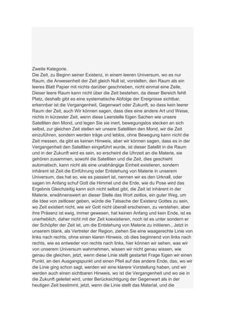 Zweite Kategorie.
Die Zeit, zu Beginn seiner Existenz, in einem leeren Universum, wo es nur
Raum, die Anwesenheit der Zeit gleich Null ist, vorstellen, den Raum als ein
leeres Blatt Papier mit nichts darüber geschrieben, nicht einmal eine Zeile,
Dieser leere Raum kann nicht über die Zeit bestehen, da dieser Bereich fehlt
Platz, deshalb gibt es eine systematische Abfolge der Ereignisse sichtbar,
erkennbar ist die Vergangenheit, Gegenwart oder Zukunft, so dass kein leerer
Raum der Zeit, auch Wir können sagen, dass dies eine andere Art und Weise,
nichts in kürzester Zeit, wenn diese Leerstelle fügen Sachen wie unsere
Satelliten den Mond, und legen Sie sie inert, bewegungslos stecken an sich
selbst, zur gleichen Zeit stellen wir unsere Satelliten den Mond, wir die Zeit
einzuführen, sondern werden träge und leblos, ohne Bewegung kann nicht die
Zeit messen, da gibt es keinen Hinweis, aber wir können sagen, dass es in der
Vergangenheit den Satelliten eingeführt wurde, ist dieser Satellit in die Raum
und in der Zukunft wird es sein, so erscheint die Uhrzeit an die Materie, sie
gehören zusammen, sowohl die Satelliten und die Zeit, dies geschieht
automatisch, kann nicht als eine unabhängige Einheit existieren, sondern
inhärent ist Zeit die Einführung oder Entstehung von Materie in unserem
Universum, das hat so, wie es passiert ist, nennen wir es den Urknall, oder
sagen im Anfang schuf Gott die Himmel und die Erde, wie du Pose wird das
Ergebnis Gleichzeitig kann sich nicht selbst gibt, die Zeit ist inhärent in der
Materie. erwähnenswert an dieser Stelle das Wort zeitlos, ein guter Weg, um
die Idee von zeitloser geben, würde die Tatsache der Existenz Gottes zu sein,
wo Zeit existiert nicht, wie wir Gott nicht überall erscheinen, zu verstehen, aber
ihre Präsenz ist ewig, immer gewesen, hat keinen Anfang und kein Ende, ist es
unerheblich, daher nicht mit der Zeit koexistieren, noch ist es unter sondern er
der Schöpfer der Zeit ist, um die Entstehung von Materie zu initiieren., Jetzt in
unserem blank, als Vertreter der Region, ziehen Sie eine waagerechte Linie von
links nach rechts, ohne einen klaren Hinweis, ob dies beginnend von links nach
rechts, wie es entweder von rechts nach links, hier können wir sehen, was wir
von unserem Universum wahrnehmen, wissen wir nicht genau wissen, wie
genau die gleichen, jetzt, wenn diese Linie stellt gestartet Frage fügen wir einen
Punkt, an den Ausgangspunkt und einen Pfeil auf das andere Ende, das, wo wir
die Linie ging schon sagt, werden wir eine klarere Vorstellung haben, und wir
werden auch einen sichtbaren Hinweis, wo ist die Vergangenheit und wo sie in
die Zukunft geleitet wird, unter Berücksichtigung der Gegenwart als in der
heutigen Zeit bestimmt, jetzt, wenn die Linie stellt das Material, und die
 