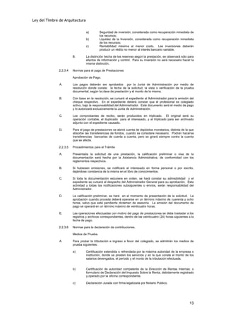 Ley del Timbre de Arquitectura


                                  a)        Seguridad de inversión, considerada como recuperación inmediata de
                                            los recursos;
                                  b)        Liquidez de la Inversión, considerada como recuperación inmediata
                                            de los recursos;
                                  c)        Rentabilidad máxima al menor costo. Las inversiones deberán
                                            producir un rédito no menor al interés bancario variable.

                        B.        La distinción hecha de las reservas según la prestación, se observará sólo para
                                  efectos de información y control. Para su inversión no será necesario hacer la
                                  misma distinción.

              2.2.3.4   Normas para el pago de Prestaciones

                        Aprobación de Pago.

               A.       Los pagos deberán ser aprobados por la Junta de Administración por medio de
                        resolución donde conste: la fecha de la solicitud, la vista o verificación de la prueba
                        documental, según la clase de prestación y el monto de la misma.

               B.       Con base en la resolución, se cursará el expediente al Administrador para la emisión del
                        cheque respectivo. En el expediente deberá constar que el profesional es colegiado
                        activo, bajo la responsabilidad del Administrador. Este documento será el medio de pago
                        y lo autorizará exclusivamente la Junta de Administración.

               C.       Los comprobantes de recibo, serán producidos en triplicado. El original será su
                        operación contable, el duplicado para el interesado, y el triplicado para ser archivado
                        adjunto con el expediente causado.

               D.       Para el pago de prestaciones se abrirá cuenta de depósitos monetarios, distinta de la que
                        absorbe las transferencias de fondos, cuando se considere necesario. Podrán hacerse
                        transferencias bancarias de cuenta a cuenta, pero se girará siempre contra la cuenta
                        que se afecte.

              2.2.3.5   Procedimientos para el Trámite

               A.       Presentada la solicitud de una prestación, la calificación preliminar o visa de la
                        documentación será hecha por la Asistencia Administrativa, de conformidad con los
                        reglamentos respectivos.

               B.       Si hubiesen omisiones, se notificará al interesado en forma personal o por escrito,
                        dejándose constancia de la misma en el libro de conocimientos.

               C.       Si toda la documentación estuviera en orden, se hará constar su admisibilidad y el
                        expediente se cursará al despacho del Administrador General para su aprobación. Esta
                        actividad y todas las notificaciones subsiguientes o envíos, serán responsabilidad del
                        Administrador.

               D.       La calificación preliminar, se hará en el momento de presentación de la solicitud. La
                        aprobación cuando proceda deberá operarse en un término máximo de cuarenta y ocho
                        horas, salvo que esté pendiente dictamen de asesoría. La emisión del documento de
                        pago se operará en un término máximo de veinticuatro horas.

               E.       Las operaciones efectuadas con motivo del pago de prestaciones se debe trasladar a los
                        registros y archivos correspondientes, dentro de las veinticuatro (24) horas siguientes a la
                        fecha de pago.

              2.2.3.6   Normas para la declaración de contribuciones.

                        Medios de Prueba.

               A.       Para probar la tributación e ingreso a favor del colegiado, se admitirán los medios de
                        prueba siguientes:

                        a)        Certificación extendida o refrendada por la máxima autoridad de la empresa o
                                  institución, donde se presten los servicios y en la que conste el monto de los
                                  salarios devengados, el período y el monto de la tributación efectuada.


                        b)        Certificación de autoridad competente de la Dirección de Rentas Internas; o
                                  formulario de Declaración del Impuesto Sobre la Renta, debidamente registrado
                                  y operado por la oficina correspondiente.

                        c)        Declaración Jurada con firma legalizada por Notario Público.




                                                                                                                13
 