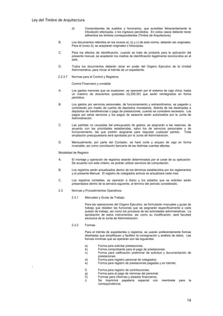 Ley del Timbre de Arquitectura

                        d)       Comprobantes de sueldos y honorarios, que acrediten fehacientemente la
                                 tributación efectuada, o los ingresos percibidos. En estos casos deberán tener
                                 adheridos los timbres correspondientes (Timbre de Arquitectura).

               B.       Los documentos referidos en los incisos a), b) y c) de esta norma, deberán ser originales.
                        Para el inciso d), se aceptarán originales o fotocopias.

               C.       Para los efectos de identificación, cuando se trate de probarla para la aplicación del
                        presente manual, se aceptarán los medios de identificación legalmente reconocidos en el
                        país.

               D.       Todos los documentos deberán obrar en poder del Organo Ejecutivo de la Unidad
                        Administrativa, para iniciar el trámite de un expediente.

              2.2.3.7   Normas para el Control y Registros

                        Control Financiero y contable

               A.       Los gastos menores que se ocasionen, se operarán por el sistema de caja chica, hasta
                        un máximo de doscientos quetzales (Q.200.00) que serán reintegrados en forma
                        periódica.

               B.       Los gastos por servicios personales, de funcionamiento y extraordinarios, se pagarán y
                        controlarán por medio de cuenta de depósitos monetarios, distinta de las destinadas a
                        depósitos de transferencias o pago de prestaciones, cuando se considere necesario. Los
                        pagos por estos servicios y los pagos de asesoría serán autorizados por la Junta de
                        Administración.

               C.       Las partidas no causadas del presupuesto de gastos, se asignarán a las reservas, de
                        acuerdo con las prioridades establecidas, salvo los de servicios personales y de
                        funcionamiento, las que podrán asignarse para reajustar cualquier partido. Toda
                        ampliación presupuestaria será aprobada por la Junta de Administración.

               D.       Mensualmente, por parte del Contador, se hará corte y arqueo de caja en forma
                        invariable, así como conciliación bancaria de las distintas cuentas afectas.

               Modalidad de Registro

               A.       El montaje y operación de registros estarán determinados por el coste de su aplicación.
                        De acuerdo con este criterio, se podrán utilizar servicios de computación.

               B.       Los registros serán actualizados dentro de los términos establecidos por los reglamentos
                        y el presente Manual. El registro de colegiados activos se actualizará cada mes.

               C.       Los registros contables, se operarán a diario y los estados que se soliciten serán
                        presentados dentro de la semana siguiente, al término del período considerado.

               2.3      Normas y Procedimientos Operativos.

                        2.3.1    Manuales y Guías de Trabajo.

                                 Para las operaciones del Organo Ejecutivo, se formularán manuales y guías de
                                 trabajo que detallan las funciones que se asignarán específicamente a cada
                                 puesto de trabajo, así como los procesos de las actividades administrativas. La
                                 aprobación de estos instrumentos, así como su modificación, será facultad
                                 exclusiva de la Junta de Administración.

                        2.3.2    Formas

                                 Para el trámite de expedientes o registros, se usarán preferentemente formas
                                 diseñadas que simplifiquen y faciliten la consignación y análisis de datos. Las
                                 formas mínimas que se operarán son las siguientes:

                                 a)        Forma para solicitar prestaciones;
                                 b)        Forma comprobante para el pago de prestaciones;
                                 c)        Forma para calificación preliminar de solicitud y documentación de
                                           prestaciones;
                                 d)        Forma para registro personal de colegiados;
                                 e)        Forma para registro de prestaciones pagadas y en trámite;
;
                                 f)        Forma para registro de contribuciones;
                                 g)        Forma para el pago de nóminas del personal;
                                 h)        Formas para informes y estados financieros;
                                 i)        Se imprimirá papelería especial con             membrete     para    la
                                           correspondencia.




                                                                                                               14
 