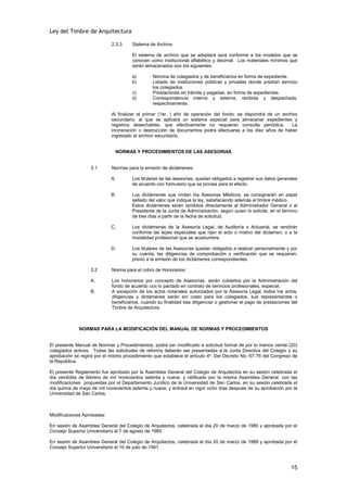 Ley del Timbre de Arquitectura

                            2.3.3     Sistema de Archivo

                                      El sistema de archivo que se adoptará será conforme a los modelos que se
                                      conocen como institucional alfabético y decimal. Los materiales mínimos que
                                      serán almacenados son los siguientes:

                                      a)       Nómina de colegiados y de beneficiarios en forma de expediente.
                                      b)       Listado de instituciones públicas y privadas donde prestan servicio
                                               los colegiados
                                      c)       Prestaciones en trámite y pagadas, en forma de expedientes.
                                      d)       Correspondencia interna y externa, recibida y despachada,
                                               respectivamente.

                            Al finalizar el primer (1er. ) año de operación del fondo, se dispondrá de un archivo
                            secundario, al que se aplicará un sistema especial para almacenar expedientes y
                            registros desechables, que efectivamente no requieran consulta periódica.          La
                            incineración o destrucción de documentos podrá efectuarse a los diez años de haber
                            ingresado al archivo secundario.


                              NORMAS Y PROCEDIMIENTOS DE LAS ASESORIAS


                   3.1      Normas para la emisión de dictámenes:

                            A.        Los titulares de las asesorías, quedan obligados a registrar sus datos generales
                                      de acuerdo con formulario que se provea para el efecto.

                            B.        Los dictámenes que rindan los Asesores Médicos, se consignarán en papel
                                      sellado del valor que indique la ley, satisfaciendo además el timbre médico.
                                      Estos dictámenes serán rendidos directamente al Administrador General o al
                                      Presidente de la Junta de Administración, según quien lo solicite, en el término
                                      de tres días a partir de la fecha de solicitud.

                            C.        Los dictámenes de la Asesoría Legal, de Auditoría o Actuarial, se rendirán
                                      conforme las leyes especiales que rijan el acto o motivo del dictamen; o a la
                                      modalidad profesional que se acostumbre.

                            D.        Los titulares de las Asesorías quedan obligados a realizar personalmente y por
                                      su cuenta, las diligencias de comprobación o verificación que se requieran;
                                      previo a la emisión de los dictámenes correspondientes.

                   3.2      Norma para el cobro de Honorarios:

                   A.       Los honorarios por concepto de Asesorías, serán cubiertos por la Administración del
                            fondo de acuerdo con lo pactado en contrato de servicios profesionales, especial.
                   B.       A excepción de los actos notariales autorizados por la Asesoría Legal, todos los actos,
                            diligencias y dictámenes serán sin costo para los colegiados, sus representantes o
                            beneficiarios, cuando su finalidad sea diligenciar o gestionar el pago de prestaciones del
                            Timbre de Arquitectura.



             NORMAS PARA LA MODIFICACIÓN DEL MANUAL DE NORMAS Y PROCEDIMIENTOS


El presente Manual de Normas y Procedimientos, podrá ser modificado a solicitud formal de por lo menos veinte (20)
colegiados activos. Todas las solicitudes de reforma deberán ser presentadas a la Junta Directiva del Colegio y su
aprobación se regirá por el mismo procedimiento que establece el artículo 4º. Del Decreto No. 67-76 del Congreso de
la República.

El presente Reglamento fue aprobado por la Asamblea General del Colegio de Arquitectos en su sesión celebrada el
día veintidós de febrero de mil novecientos setenta y nueve, y ratificado por la misma Asamblea General, con las
modificaciones propuestas por el Departamento Jurídico de la Universidad de San Carlos, en su sesión celebrada el
día quince de mayo de mil novecientos setenta y nueve, y entrará en vigor ocho días después de su aprobación por la
Universidad de San Carlos.



Modificaciones Aprobadas:

En sesión de Asamblea General del Colegio de Arquitectos, celebrada el día 20 de marzo de 1985 y aprobada por el
Consejo Superior Universitario el 7 de agosto de 1985.

En sesión de Asamblea General del Colegio de Arquitectos, celebrada el día 20 de marzo de 1989 y aprobada por el
Consejo Superior Universitario el 10 de julio de 1991.



                                                                                                                  15
 