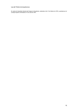 Ley del Timbre de Arquitectura


En sesión de Asamblea General del Colegio de Arquitectos, celebrada el día 13 de febrero de 1991 y aprobada por el
Consejo Superior Universitario el 10 de Julio de 1991.




                                                                                                               16
 