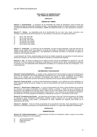 Ley del Timbre de Arquitectura


                                       REGLAMENTO DE ADMINISTRACION
                                        DEL TIMBRE DE ARQUITECTURA

                                                    CAPITULO I

                                               EMISION DEL TIMBRE

Artículo 1º. Características: La dimensión de las estampillas del Timbre de Arquitectura, será de treinta (30)
milímetros de largo por veinte (20) milímetros de ancho. Las estampillas llevarán los bordes perforados y la leyenda
COLEGIO DE ARQUITECTOS DE GUATEMALA, TIMBRE DE ARQUITECTURA y su valor expresado en números y
letras.

Artículo 2º. Valores: Las estampillas serán de la denominación de uno, cinco, diez, veinte, cincuenta y cien
Quetzales; respondiendo las denominaciones a un color distintivo, de acuerdo con la siguiente descripción:

a)       De Q. 1.00, color café;
b)       De Q. 5.00, color azul;
c)       De Q.10.00, color verde;
d)       De Q.20.00, color celeste;
e)       De Q.50.00, color rosado;
f)       De Q.100.00, color violeta.


Artículo 3º. Producción: La producción de las estampillas se hará en papel engomado, usual para este tipo de
trabajos, siendo optativo llevar como filigrama, el escudo del Colegio de Arquitectos de Guatemala, así como los
códigos de seguridad que se establecieren. Las estampillas se numerarán por series y se producirán en pliegos no
mayores de cien unidades cada uno.

La administración del Timbre, queda facultada para tomar las medidas necesarias que garanticen el control sobre las
matrices de impresión, así como sobre las órdenes de impresión y la custodia de las especies.

Artículo 4º. Uso: El Timbre se aplicará en los valores mínimos y forma que establecen los artículos 3º y 6º. Del
decreto No. 67-76 del Congreso de la República, modificados por el Decreto Ley No. 56-85, considerándose satisfecho
el impuesto, sólo si las estampillas están debidamente canceladas con la imprenta del sello del contribuyente o con
simple perforación.

                                                    CAPITULO II

                                         DISTRIBUCION Y RECAUDACION

Artículo 5º. Canal de Distribución: La custodia, venta y distribución del Timbre quedará a cargo de la Administración
del Timbre de Arquitectura, pero queda establecida la facultad de que a juicio de ésta, las especies se distribuyan a
través de los canales que se consideren convenientes para agilizar su venta, utilizándose para el efecto
preferentemente instituciones bancarias nacionales y/o expendios que la Junta de Administración establezca.

Artículo 6º. Forma de Venta: La venta se hará directamente al colegiado, o en su defecto, por correo certificado a su
costa, mediante solicitud por escrito, dirigida a la Junta de Administración del Timbre de Arquitectura del Colegio de
Arquitectos.

Artículo 7º. Deducciones y Retenciones: La Junta de Administración del Timbre, queda facultada para formalizar
los convenios que juzgue convenientes con entidades públicas y privadas, a efecto de que se practiquen las
deducciones a los colegiados que perciban sueldo o salario, así como para retener a favor del Timbre de Arquitectura
del Colegio de Arquitectos, las sumas deducidas por este concepto, o con motivo de lo que establece el Artículo 3º.
Del Decreto No. 67-76 del Congreso de la República, modificado por el Artículo 1º. Del Decreto Ley No. 56-85.

Artículo 8º. Transferencia de Fondos: Las retenciones que se hagan a favor del Timbre de Arquitectura del Colegio
de Arquitectos, serán transferidas mensualmente, mediante canje de especies por los valores parciales de las
deducciones realizadas, contra listado y comprobante de recibo, debiendo ser requerido este trámite por la
administración del Timbre.

Artículo 9º. Depósito: Todos los fondos provenientes de la recaudación del timbre, serán depositados en cuenta
bancaria y/o financieras reconocidas por la Superintendencia de Bancos, los cuales serán registrados contablemente.

                                                    CAPITULO III

                                                 ADMINISTRACION

Artículo 10º. Unidad Administrativa: La Administración del timbre de Arquitectura, estará a cargo de una Unidad
Administrativa integrada en la forma siguiente:

a)       Junta de Administración;
b)       Organo Ejecutivo y
c)       Asesorías.




                                                                                                                    3
 