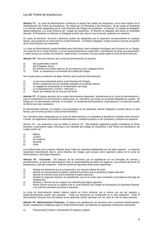 Ley del Timbre de Arquitectura


Artículo 11º. La Junta de Administración constituye un órgano del Colegio de Arquitectos y es el ente máximo de la
administración del Timbre de Arquitectura. Se integra por un Presidente y dos Directores; de los cuales el Presidente
y un Director serán designados por la Junta Directiva del Colegio de Arquitectos: el Director, en calidad de Delegado,
deberá pertenecer a la Junta Directiva del Colegio de Arquitectos. El Director no delegado será electo en Asamblea
General. El Presidente y el Director no Delegado durarán dos años en sus funciones, pudiendo ser reelectos.

En casos de remoción, renuncia o defunción podrán ser designados por el organismo correspondiente en cualquier
tiempo, para preservar la continuidad de la Administración. El Director Delegado, fungirá durante el período de gestión
de la Junta Directiva que representa.

La Junta de Administración queda facultada para administrar otras entidades homólogas que funcionen en el Colegio,
con anuencia de la Junta Directiva, a la que queda preservada la supervisión y fiscalización de todas sus actuaciones,
y velará porque se cumplan los estatutos, reglamentos y manuales a los que queda sujeta la Junta de Administración.

Artículo 12º. Para ser miembro de la Junta de Administración se requiere:

a)        Ser guatemalteco natural;
b)        Ser Colegiado Activo;
c)        Encontrarse en el pleno ejercicio de sus derechos como colegiado activo;
d)        Tener su residencia en el domicilio de la Sede del Colegio.

Son causas para la sustitución de algún miembro de la Junta de Administración:

a)        La renuncia presentada ante la Junta Directiva del Colegio;
b)        Perder cualesquiera de los requisitos indicados en el párrafo anterior;
c)        La negligencia comprobada en el desempeño del cargo;
d)        La incapacidad física, mental o defunción; y
e)        Hacer uso indebido de los recursos del fondo.

Artículo 13º. El órgano ejecutivo de la unidad Administrativa dependerá directamente de la Junta de Administración y
para el cumplimiento de sus funciones y atribuciones, se entenderá que actúa con autoridad delegada por aquella. Se
integra por un Administrador General, un Contador, los Asistentes Administrativos, Expendedores, y el personal auxiliar
de oficina que sean necesarios.

El Administrador General, el contador y los encargados de los expendios, estarán obligados a prestar fianza en todo
tiempo, por el monto que fije la Junta de Administración.

Sus miembros serán designados por la Junta de Administración y se establece la facultad de contratar estos servicios,
a través de organismos consultores de administración o contaduría pública, si así conviniere y conforme se requieran.

Artículo 14º. Las asesorías a que se refiere el Artículo 10º. Del presente reglamento podrán contratarse en forma
temporal o permanente según convenga a los intereses del Colegio de Arquitectos y del Timbre de Arquitectura, las
cuales podrán ser:

a)        Médica
b)        Jurídica
c)        De Auditoría
d)        Actuarial
e)        Otras

Los profesionales que la ejerzan deberán llenar todos los requisitos establecidos por las leyes vigentes. La asesoría
responderá directamente ante la Junta Directiva del Colegio, pero actuará como organismo asesor de la Junta de
Administración y del Organo Ejecutivo.

Artículo 15º. Funciones: Sin perjuicio de las funciones que se establezcan en los manuales de normas y
procedimientos, la Junta de Administración tiene la responsabilidad de definir los objetivos y las políticas del fondo de
prestaciones y del plan respectivo. Además tendrá las siguientes atribuciones específicas:

a)        Adoptar las decisiones que le correspondan, por mayoría relativa de votos;
b)        Aprobar los presupuestos de gastos y estados financieros que le presente el órgano ejecutivo;
c)        Aprobar la memoria anual que le presente el órgano ejecutivo;
d)        Aprobar en segunda instancia, los expedientes que se le cursen para considerar la procedencia del pago de
          prestaciones;
e)        Nombrar y remover de sus cargos a los miembros del órgano ejecutivo;
f)        Rendir informe anual de su gestión ante la Junta Directiva del Colegio de Arquitectos y/o Asamblea General,
          y los informes parciales que estas le requieran.

La Junta de Administración deberá celebrar sesión en forma ordinaria, por lo menos una vez por semana, y
extraordinariamente cuando sea necesario. Todas sus decisiones se consignarán en el acta respectiva. Tanto el
Administrador General como los titulares de las asesorías, podrán participar con voz, pero sin voto en estas sesiones.

Artículo 16º. Administración Financiera: El sistema de capitalización se reconoce como la primera medida general.
Queda establecida la obligación para la Unidad Administrativa, de implantar los siguientes mecanismos financieros:

a)        Presupuestos anuales o semestrales de ingresos y gastos;



                                                                                                                       4
 