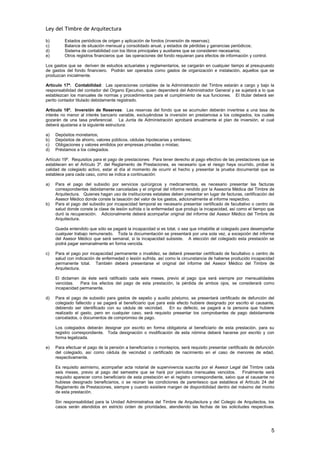 Ley del Timbre de Arquitectura

b)       Estados periódicos de origen y aplicación de fondos (inversión de reservas);
c)       Balance de situación mensual y consolidado anual, y estados de pérdidas y ganancias periódicos;
d)       Sistema de contabilidad con los libros principales y auxiliares que se consideren necesarios;
e)       Otros registros financieros que las operaciones del fondo requieran para efectos de información y control.

Los gastos que se deriven de estudios actuariales y reglamentarios, se cargarán en cualquier tiempo al presupuesto
de gastos del fondo financiero. Podrán ser operados como gastos de organización e instalación, aquellos que se
produzcan inicialmente.

Artículo 17º. Contabilidad: Las operaciones contables de la Administración del Timbre estarán a cargo y bajo la
responsabilidad del contador del Organo Ejecutivo, quien dependerá del Administrador General y se sujetará a lo que
establezcan los manuales de normas y procedimientos para el cumplimiento de sus funciones. El titular deberá ser
perito contador titulado debidamente registrado.

Artículo 18º. Inversión de Reservas: Las reservas del fondo que se acumulen deberán invertirse a una tasa de
interés no menor al interés bancario variable, excluyéndose la inversión en prestamosa a los colegiados, los cuales
gozarán de una tasa preferencial. La Junta de Administración aprobará anualmente el plan de inversión, el cual
deberá ajustarse a la siguiente estructura:

a)   Depósitos monetarios;
b)   Depósitos de ahorro, valores públicos, cédulas hipotecarias y similares;
c)   Obligaciones y valores emitidos por empresas privadas o mixtas;
d)   Préstamos a los colegiados.

Artículo 19º. Requisitos para el pago de prestaciones: Para tener derecho al pago efectivo de las prestaciones que se
establecen en el Artículo 3º. del Reglamento de Prestaciones, es necesario que el riesgo haya ocurrido, probar la
calidad de colegiado activo, estar al día al momento de ocurrir el hecho y presentar la prueba documental que se
establece para cada caso, como se indica a continuación:

a)   Para el pago del subsidio por servicios quirúrgicos y medicamentos, es necesario presentar las facturas
     correspondientes debidamente canceladas y el original del informe rendido por la Asesoría Médica del Timbre de
     Arquitectura. Quienes hagan uso de instituciones estatales deben presentar en lugar de facturas, certificación del
     Asesor Médico donde conste la tasación del valor de los gastos, adicionalmente al informe respectivo.
b)   Para el pago del subsidio por incapacidad temporal es necesario presentar certificado de facultativo o centro de
     salud donde conste la clase de lesión sufrida o la enfermedad que produjo la incapacidad, así como el tiempo que
     duró la recuperación. Adicionalmente deberá acompañar original del informe del Asesor Médico del Timbre de
     Arquitectura.

     Queda entendido que sólo se pagará la incapacidad si es total, o sea que inhabilite al colegiado para desempeñar
     cualquier trabajo remunerado. Toda la documentación se presentará por una sola vez, a excepción del informe
     del Asesor Médico que será semanal, si la incapacidad subsiste. A elección del colegiado esta prestación se
     podrá pagar semanalmente en forma vencida.

c)   Para el pago por incapacidad permanente o invalidez, se deberá presentar certificado de facultativo o centro de
     salud con indicación de enfermedad o lesión sufrida, así como la circunstancia de haberse producido incapacidad
     permanente total. También deberá presentarse el original del informe del Asesor Médico del Timbre de
     Arquitectura.

     El dictamen de éste será ratificado cada seis meses, previo al pago que será siempre por mensualidades
     vencidas.   Para los efectos del pago de esta prestación, la pérdida de ambos ojos, se considerará como
     incapacidad permanente.

d)   Para el pago de subsidio para gastos de sepelio y auxilio póstumo, se presentará certificado de defunción del
     colegiado fallecido y se pagará al beneficiario que para este efecto hubiere designado por escrito el causante,
     debiendo ser identificado con su cédula de vecindad. En su defecto, se pagará a la persona que hubiere
     realizado el gasto, pero en cualquier caso, será requisito presentar los comprobantes de pago debidamente
     cancelados, o documentos de compromiso de pago.

     Los colegiados deberán designar por escrito en forma obligatoria al beneficiario de esta prestación, para su
     registro correspondiente. Toda designación o modificación de esta nómina deberá hacerse por escrito y con
     forma legalizada.

e)   Para efectuar el pago de la pensión a beneficiarios o montepíos, será requisito presentar certificado de defunción
     del colegiado, así como cédula de vecindad o certificado de nacimiento en el caso de menores de edad,
     respectivamente.

     Es requisito asimismo, acompañar acta notarial de supervivencia suscrita por el Asesor Legal del Timbre cada
     seis meses, previo al pago del semestre que se hará por períodos mensuales vencidos.            Finalmente será
     requisito aparecer como beneficiario de esta prestación en el registro correspondiente, salvo que el causante no
     hubiese designado beneficiarios, o se reúnan las condiciones de parentesco que establece el Artículo 24 del
     Reglamento de Prestaciones, siempre y cuando existiere margen de disponibilidad dentro del máximo del monto
     de esta prestación.

     Sin responsabilidad para la Unidad Administrativa del Timbre de Arquitectura y del Colegio de Arquitectos, los
     casos serán atendidos en estricto orden de prioridades, atendiendo las fechas de las solicitudes respectivas.




                                                                                                                      5
 