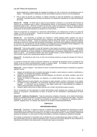 Ley del Timbre de Arquitectura

     Queda establecida la obligatoriedad del colegiado de designar en vida la nómina de sus beneficiarios para su
     registro. Toda designación o modificación de esta nómina deberá hacerse por escrito y con firma legalizada.

f)   Para el pago de pensión por jubilación, se deberá comprobar la edad del beneficiario con certificación de
     nacimiento; comprobar asimismo, el tiempo de tributación con certificación extendida por la Unidad Administrativa
     del Timbre.

Artículo 20º. Trámite: El trámite para el pago de toda prestación consistirá en la suscripción del formulario de
solicitud que se establezca para el efecto, acompañándose adjunto, la documentación que establezca el artículo
precedente según el caso. Dentro de un máximo de ocho días, a partir de la fecha de la solicitud, el órgano ejecutivo
emitirá el documento de pago correspondiente, si toda la documentación es satisfactoria. Los pagos que requieran la
presentación de documentos reiterativos se tramitarán en la misma forma.

Todas las actuaciones se consignarán en resoluciones administrativas y las notificaciones se harán en la sede del
Colegio, con libro de conocimientos. Cuando se conociere la causa para suspender el pago de una prestación, el
órgano ejecutivo los hará de oficio.

Artículo 21º.      Las situaciones no previstas que requieran in trámite especial podrán causarse con toda la
documentación ante la Junta de Administración para su resolución, que deberá emitirse en el término de ocho días a
contar de la fecha de traslado. Contra sus decisiones cabrá el recurso de revisión, que los interesados deberán
presentar por escrito a la Junta Directiva del Colegio de Arquitectos, cuyos fallos serán apelables conforme lo dispuesto
en el artículo 12º. del Decreto No. 332 del Congreso de la República (Ley de Colegiación Oficial Obligatoria), y de
acuerdo con el Reglamento de Apelaciones ante el Consejo Superior Universitario.

Artículo 22º. Toda prueba quedará a cargo del interesado y bajo ninguna circunstancia, el pago de las prestaciones
tendrá efecto retroactivo, debiendo computarse siempre a partir de la fecha de la solicitud respectiva. Los trámites
podrán ser realizados por el mismo colegiado, su representante legal o sus parientes, debidamente acreditados para el
efecto por escrito. Los beneficiarios tendrán esta misma facultad siempre y cuando representen a un grupo con la
misma calidad o actúen como representantes legales del causante.

Artículo 23º.   Se entiende por esta al día, el hecho de encontrarse solvente en el pago del Impuesto del Timbre de
Arquitectura.

La insolvencia durante seis meses consecutivos determina, sin necesidad de declaratoria previa, la pérdida de esa
calidad, la que se recobra automáticamente al pagar el impuesto debido. Sin embargo, no se reconocerá ninguna
prestación por hechos ocurridos durante el período de insolvencia.

Artículo 24º. Control y Registro: Para efectos de control, la Unidad Administrativa llevará o implantará los siguientes
registros mínimos:

a)    Registro de beneficiarios para el subsidio para gastos de sepelio y auxilio póstumo y pensión a beneficiarios o
      montepíos, con indicación de la relación o parentesco;
b)    Registro de ventas efectuadas de timbre, por cada colegiado, con indicación de la fecha, cantidad y valor de los
      timbres comprados por éste;
c)    Registro de emisión de estampillas, con referencia a la entidad fabricante, número de series y códigos de
      seguridad;
d)    Registro personal de cada colegiado, que contenga sus datos generales, nombres y direcciones de los lugares
      de trabajo en forma actualizada y las anotaciones respectivas sobre solicitudes presentadas y prestaciones
      pagadas. La información que se consigne en este registro estará bajo la responsabilidad del colegiado en
      cuanto a datos personales y de trabajo se refiere;
e)    Cualquier registro adicional que el órgano ejecutivo de la Unidad Administrativa juzgue necesario.

Para el cumplimiento de esta disposición la Unidad Administrativa queda facultada para contratar los servicios de
centros de computación y procesamiento de datos, de acuerdo con las necesidades y disponibilidades del fondo
financiero.

Artículo 25º. Auditoría y Fiscalización: Todas las operaciones contables y financieras de la Unidad Administrativa
podrán ser auditadas externamente en cualquier tiempo cuando así lo decida la Junta Directiva del Colegio. Para dicha
fiscalización, se podrá optar por contratar una consultora en auditoría o un profesional de contaduría pública y
auditoría, colegiado activo. En cualquier caso deberá ser una entidad o profesional guatemaltecos.

                                                     CAPITULO IV

                                              DISPOSICIONES FINALES

Artículo 26º. Prescripción: El derecho a procurar un trámite para el pago de prestaciones, prescribirá en el plazo
improrrogable de tres meses a partir de la fecha de solicitud o de la última notificación, sin responsabilidad para la
Unidad Administrativa del Timbre de Arquitectura o el Colegio de Arquitectos siempre y cuando la gestión subsiguiente
dependa del interesado. En estos casos la Unidad Administrativa archivará el expediente y notificará al interesado.

Sin embargo, la prescripción se entenderá como la pérdida del turno correspondiente para seguir el trámite y por lo
tanto podrá apelar para que se reabra el expediente, pero si transcurren seis meses después de esta notificación se
entenderá que el trámite ha sido abandonado y no reabrirá bajo ninguna circunstancia.




                                                                                                                       6
 