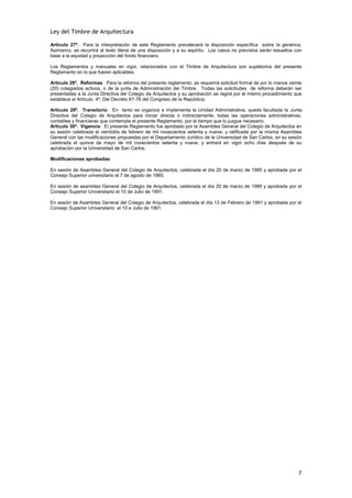 Ley del Timbre de Arquitectura

Artículo 27º. Para la interpretación de este Reglamento prevalecerá la disposición específica sobre la genérica.
Asimismo, se recurrirá al texto literal de una disposición y a su espíritu. Los casos no previstos serán resueltos con
base a la equidad y proyección del fondo financiero.

Los Reglamentos y manuales en vigor, relacionados con el Timbre de Arquitectura son supletorios del presente
Reglamento en lo que fueren aplicables.

Artículo 28º. Reformas: Para la reforma del presente reglamento, se requerirá solicitud formal de por lo menos veinte
(20) colegiados activos, o de la junta de Administración del Timbre. Todas las solicitudes de reforma deberán ser
presentadas a la Junta Directiva del Colegio de Arquitectos y su aprobación se regirá por el mismo procedimiento que
establece el Artículo 4º. Del Decreto 67-76 del Congreso de la República.

Artículo 29º. Transitorio: En tanto se organiza e implementa la Unidad Administrativa, queda facultada la Junta
Directiva del Colegio de Arquitectos para iniciar directa o indirectamente, todas las operaciones administrativas,
contables y financieras que contempla el presente Reglamento, por el tiempo que lo juzgue necesario.
Artículo 30º. Vigencia: El presente Reglamento fue aprobado por la Asamblea General del Colegio de Arquitectos en
su sesión celebrada el veintidós de febrero de mil novecientos setenta y nueve, y ratificada por la misma Asamblea
General con las modificaciones propuestas por el Departamento Jurídico de la Universidad de San Carlos, en su sesión
celebrada el quince de mayo de mil novecientos setenta y nueve, y entrará en vigor ocho días después de su
aprobación por la Universidad de San Carlos.

Modificaciones aprobadas:

En sesión de Asamblea General del Colegio de Arquitectos, celebrada el día 20 de marzo de 1985 y aprobada por el
Consejo Superior universitario el 7 de agosto de 1985.

En sesión de asamblea General del Colegio de Arquitectos, celebrada el día 20 de marzo de 1989 y aprobada por el
Consejo Superior Universitario el 10 de Julio de 1991.

En sesión de Asamblea General del Colegio de Arquitectos, celebrada el día 13 de Febrero de 1991 y aprobada por el
Consejo Superior Universitario el 10 e Julio de 1991.




                                                                                                                    7
 