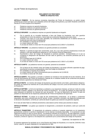 Ley del Timbre de Arquitectura


                                          REGLAMENTO DE PRESTAMOS
                                           TIMBRE DE ARQUITECTURA


ARTICULO PRIMERO: De las reservas monetarias disponibles del Timbre de Arquitectura, se podrán otorgar
préstamos en la forma que sigue a los colegiados activos del Colegio de Arquitectos y que estén tributando conforme el
Decreto 67-76 del Congreso de la República:

a)       Préstamos mayores con garantía hipotecaria,
b)       Préstamos medianos con garantía prendaria, y
c)       Préstamos menores con garantía personal.

ARTICULO SEGUNDO: Los préstamos mayores con garantía hipotecaria se otorgarán:

a)       Con la garantía de un inmueble hipotecado a favor del Colegio de Arquitectos cuyo valor garantice
         ampliamente el monto del préstamo y reúna todas las condiciones requeridas para estos casos;
b)       Tomando como base en lo que sean aplicables, las condiciones establecidas por el sistema bancario de
         Guatemala para esta clase de operaciones;
c)       Por cantidades no mayores de Q.8,000.00
d)       A un plazo máximo de 5 años;
e)       A una tasa de interés no menor del 12% anual para préstamos de Q.3,000.01 a Q.8,000.00.

ARTICULO TERCERO: Los préstamos medianos con garantía prendaria se concederán:

a)       Mediante la garantía de algún bien (automóviles, joyas, etc.) cuyo valor garantice ampliamente el monto del
         préstamo y que esté debidamente asegurado en una compañía comercial aseguradora;
b)       Suscribiendo a favor del Colegio de Arquitectos la escritura prendaria correspondiente en la que se
         consignará la designación del depositario del bien dado en garantía y las revisiones periódicas que se le
         practicarán;
c)       Por la cantidad hasta de Q.3,000.00
d)       A un plazo máximo de 3 años;
e)       A una tasa de interés no menor del 12% anual para préstamos de Q.1,000.01 a Q.3,000.00

ARTICULO CUARTO: Los préstamos menores con garantía personal se concederán:

a)       Con la fianza de otro miembro activo del Colegio de Arquitectos y que tenga suficiente capacidad de pago,
         suscribiendo la escritura correspondiente a favor del Colegio de Arquitectos;
b)       Por cantidades no mayores de Q.3,000.00
c)       A un plazo máximo de 2 años; Exclusivamente para los préstamos de Q.3,000.00;
d)       A un interés no menor del 12% anual.

ARTICULO QUINTO: Para aprobar y conceder un préstamo se necesita el voto favorable de los tres miembros de la
Junta de Administración del Timbre de Arquitectura, después de un cuidadoso análisis de las condiciones del préstamo
con vista siempre a garantizar los intereses del Timbre.

ARTICULO SEXTO: Un miembro del Colegio de Arquitectos que esté sirviendo como fiador, podrá obtener préstamos.
No podrán ser fiadores los miembros de la Junta Directiva del Colegio ni los de la Junta de Administración del Timbre
de Arquitectura.

ARTICULO SEPTIMO: La forma de reembolsar un préstamo y sus respectivos intereses, se hará por medio de cuotas
mensuales niveladas, pagadas a las oficinas del Timbre de Arquitectura. Si el saldo del préstamo se paga antes del
plazo estipulado se deducirán los intereses del resto del período. En caso de fallecimiento del deudor, el saldo del
préstamo se descontará de las respectivas prestaciones del Timbre de Arquitectura del agremiado.

ARTICULO OCTAVO: El retraso en el pago de tres amortizaciones consecutivas en el tiempo y condiciones
estipuladas, será motivo suficiente para dar por vencido el plazo concedido y proceder a las diligencias judiciales para
la devolución del préstamo, corriendo por cuenta del deudor los gastos que ocasionen las gestiones seguidas.

En el caso de haber fiador se notificará previamente a este desde el primer retraso para solventar el adeudo.

ARTICULO NOVENO: Los gastos que ocasionen el otorgamiento y cancelación del préstamo, serán por cuenta del
solicitante.

ARTICULO TRANSITORIO: El otorgamiento de préstamos conforme el presente reglamento se irá implantando
gradualmente conforme lo permita la capitalización de las reservas monetarias disponibles. A la aprobación de este
reglamento entrarán en vigor en primer término, los préstamos indicados en el Artículo 4º. De este reglamento, durante
el tiempo que las finanzas del timbre de Arquitectura lo permitan y la Junta de Administración del mismo lo consideren
necesario y entrará en vigencia un día después de su aprobación por la Junta Directiva del Colegio de Arquitectos.

                                                                                  Guatemala, 3 de septiembre de 1984.

El presente reglamento fue aprobado por la Junta Directiva del Colegio de Arquitectos, en el acta No. 26-84-85, Inciso
Quinto, Literal b) de sesión celebrada el 4 de septiembre de 1984.

                  MANUAL DE NORMAS Y PROCEDIMIENTO DEL TIMBRE DE ARQUITECTURA



                                                                                                                      8
 