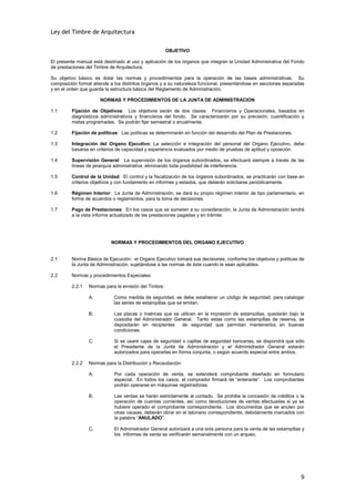 Ley del Timbre de Arquitectura


                                                      OBJETIVO

El presente manual está destinado al uso y aplicación de los órganos que integran la Unidad Administrativa del Fondo
de prestaciones del Timbre de Arquitectura.

Su objetivo básico es dotar las normas y procedimientos para la operación de las bases administrativas. Su
composición formal atiende a los distintos órganos y a su naturaleza funcional, presentándose en secciones separadas
y en el orden que guarda la estructura básica del Reglamento de Administración.

                      NORMAS Y PROCEDIMIENTOS DE LA JUNTA DE ADMINISTRACION

1.1      Fijación de Objetivos: Los objetivos serán de dos clases: Financieros y Operacionales, basados en
         diagnósticos administrativos y financieros del fondo. Se caracterizarán por su precisión, cuantificación y
         metas programadas. Se podrán fijar semestral o anualmente.

1.2      Fijación de políticas: Las políticas se determinarán en función del desarrollo del Plan de Prestaciones.

1.3      Integración del Organo Ejecutivo: La selección e integración del personal del Organo Ejecutivo, debe
         basarse en criterios de capacidad y experiencia evaluados por medio de pruebas de aptitud y oposición.

1.4      Supervisión General: La supervisión de los órganos subordinados, se efectuará siempre a través de las
         líneas de jerarquía administrativa, eliminando toda posibilidad de interferencia.

1.5      Control de la Unidad: El control y la fiscalización de los órganos subordinados, se practicarán con base en
         criterios objetivos y con fundamento en informes y estados, que deberán solicitarse periódicamente.

1.6      Régimen Interior: La Junta de Administración, se dará su propio régimen interior de tipo parlamentario, en
         forma de acuerdos o reglamentos, para la toma de decisiones.

1.7      Pago de Prestaciones: En los casos que se someten a su consideración, la Junta de Administración tendrá
         a la vista informe actualizado de las prestaciones pagadas y en trámite.




                           NORMAS Y PROCEDIMIENTOS DEL ORGANO EJECUTIVO


2.1      Norma Básica de Ejecución: el Organo Ejecutivo tomará sus decisiones, conforme los objetivos y políticas de
         la Junta de Administración, sujetándose a las normas de éste cuando le sean aplicables.

2.2      Normas y procedimientos Especiales:

         2.2.1   Normas para la emisión del Timbre:

                 A:         Como medida de seguridad, se debe establecer un código de seguridad, para catalogar
                            las series de estampillas que se emitan.

                 B.          Las placas o matrices que se utilicen en la impresión de estampillas, quedarán bajo la
                             custodia del Administrador General. Tanto estas como las estampillas de reserva, se
                             depositarán en recipientes    de seguridad que permitan mantenerlos en buenas
                             condiciones.

                 C.          Si se usare cajas de seguridad o cajillas de seguridad bancarias, se dispondrá que sólo
                             el Presidente de la Junta de Administración y el Administrador General estarán
                             autorizados para operarlas en forma conjunta, o según acuerdo especial entre ambos.

         2.2.2   Normas para la Distribución y Recaudación:

                 A.          Por cada operación de venta, se extenderá comprobante diseñado en formulario
                             especial. En todos los casos, el comprador firmará de “enterante”. Los comprobantes
                             podrán operarse en máquinas registradoras.

                 B.          Las ventas se harán estrictamente al contado. Se prohibe la concesión de créditos o la
                             operación de cuentas corrientes, así como devoluciones de ventas efectuadas si ya se
                             hubiere operado el comprobante correspondiente. Los documentos que se anulen por
                             otras causas, deberán obrar en el talonario correspondiente, debidamente marcados con
                             la palabra “ANULADO”.

                 C.          El Administrador General autorizará a una sola persona para la venta de las estampillas y
                             los informes de venta se verificarán semanalmente con un arqueo.




                                                                                                                    9
 