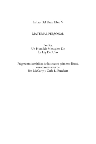 La Ley Del Uno: Libro V
MATERIAL PERSONAL
Por Ra,
Un Humilde Mensajero De
La Ley Del Uno
Fragmentos omitidos de los cuatro primeros libros,
con comentarios de
Jim McCarty y Carla L. Rueckert
 