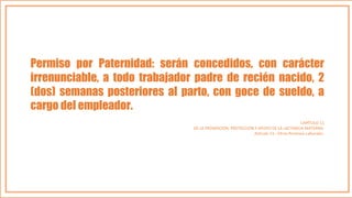 Permiso por Paternidad: serán concedidos, con carácter
irrenunciable, a todo trabajador padre de recién nacido, 2
(dos) semanas posteriores al parto, con goce de sueldo, a
cargo del empleador.
CAPÍTULO 11
DE LA PROMOCIÓN, PROTECCIÓN Y APOYO DE LA LACTANCIA MATERNA.
Artículo 13.- Otros Permisos Laborales.
 