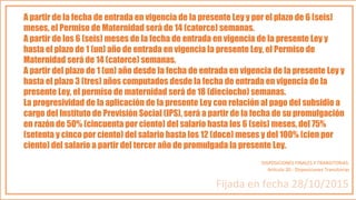 A partir de la fecha de entrada en vigencia de la presente Ley y por el plazo de 6 (seis)
meses, el Permiso de Maternidad será de 14 (catorce) semanas.
A partir de los 6 (seis) meses de la fecha de entrada en vigencia de la presente Ley y
hasta el plazo de 1 (un) año de entrada en vigencia la presente Ley, el Permiso de
Maternidad será de 14 (catorce) semanas.
A partir del plazo de 1 (un) año desde la fecha de entrada en vigencia de la presente Ley y
hasta el plazo 3 (tres) años computados desde la fecha de entrada en vigencia de la
presente Ley, el permiso de maternidad será de 18 (dieciocho) semanas.
La progresividad de la aplicación de la presente Ley con relación al pago del subsidio a
cargo del Instituto de Previsión Social (IPS), será a partir de la fecha de su promulgación
en razón de 50% (cincuenta por ciento) del salario hasta los 6 (seis) meses, del 75%
(setenta y cinco por ciento) del salario hasta los 12 (doce) meses y del 100% (cien por
ciento) del salario a partir del tercer año de promulgada la presente Ley.
DISPOSICIONES FINALES Y TRANSITORIAS.
Artículo 20.- Disposiciones Transitorias
Fijada en fecha 28/10/2015
 