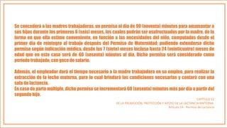 Se concederá a las madres trabajadoras, un permiso al día de 90 (noventa) minutos para amamantar a
sus hijos durante los primeros 6 (seis) meses, los cuales podrán ser usufructuados por la madre, de la
forma en que ella estime conveniente, en función a las necesidades del niño, computados desde el
primer día de reintegro al trabajo después del Permiso de Maternidad; pudiendo extenderse dicho
permiso según indicación médica, desde los 7 (siete) meses incluso hasta 24 (veinticuatro) meses de
edad que en este caso será de 60 (sesenta) minutos al día. Dicho permiso será considerado como
período trabajado, con goce de salario.
Además, el empleador dará el tiempo necesario a la madre trabajadora en su empleo, para realizar la
extracción de la leche materna, para lo cual brindará las condiciones necesarias y contará con una
sala de lactancia.
En caso de parto múltiple, dicho permiso se incrementará 60 (sesenta) minutos más por día a partir del
segundo hijo.
CAPÍTULO 11
DE LA PROMOCIÓN, PROTECCIÓN Y APOYO DE LA LACTANCIA MATERNA.
Artículo 14.- Permiso de Lactancia
 