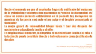 Desde el momento en que el empleador haya sido notificado del embarazo
de la trabajadora y mientras esta usufructúe el Permiso de Maternidad, así
como los demás permisos establecidos en la presente Ley, incluyendo los
permisos de lactancia, será nulo el pre aviso y el despido comunicado al
trabajador.
La mujer gozará de inamovilidad laboral hasta 1 (un) año después del
nacimiento o adopción de la niña o el niño.
En ningún caso el embarazo, la adopción, el nacimiento de la niña o el niño, o
la lactancia puede constituir directa o indirectamente causa justificada de
despido.
CAPÍTULO 11
DE LA PROMOCIÓN, PROTECCIÓN Y APOYO DE LA LACTANCIA MATERNA.
Artículo 15.- Acciones Nulas.
 