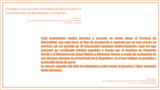 En ningún caso, la mujer será objeto de discriminación o
vulneración de sus derechos por su condición ...
CAPÍTULO 11
DE LA PROMOCIÓN, PROTECCIÓN Y APOYO DE LA LACTANCIA MATERNA.
Artículo 4°.- Garantías.
Toda trabajadora tendrá derecho a acceder en forma plena al Permiso de
Maternidad, sea cual fuere el tipo de prestación o contrato por el cual presta un
servicio, por un período de 18 (dieciocho) semanas ininterrumpidas, toda vez que
presente un certificado médico expedido o visado por el Instituto de Previsión
Social o el Ministerio de Salud Pública y Bienestar Social, a través de cualquiera de
sus oficinas situadas en el territorio de la República, en el que indique su gravidez y
su posible fecha de parto.
En interés superior del niño la trabajadora podrá tomar el permiso 2 (dos) semanas
antes del parto.
.
CAPÍTULO 11
DE LA PROMOCIÓN, PROTECCIÓN Y APOYO DE LA LACTANCIA MATERNA.
Artículo 11.- Permiso de Maternidad.
 