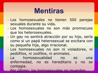 MentirasLos homosexuales no tienen 500 parejas sexuales durante su vida.Los homosexuales no son más promiscuos que los heterosexuales.Un gay no sentirá atracción por su hijo, sería como si un papá heterosexual se excitara con su pequeña hija, algo irracional.Los homosexuales no son ni violadores, ni pedófilos, ni zoófilos, ni animales.La homosexualidad no es una enfermedad, no es hereditario y no se contagia.Por último: los homosexuales no muerden.