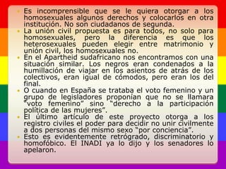 Es incomprensible que se le quiera otorgar a los homosexuales algunos derechos y colocarlos en otra institución. No son ciudadanos de segunda.La unión civil propuesta es para todos, no solo para homosexuales, pero la diferencia es que los heterosexuales pueden elegir entre matrimonio y unión civil, los homosexuales no. En el Apartheid sudafricano nos encontramos con una situación similar. Los negros eran condenados a la humillación de viajar en los asientos de atrás de los colectivos, eran igual de cómodos, pero eran los del final.O cuando en España se trataba el voto femenino y un grupo de legisladores proponían que no se llamara “voto femenino” sino “derecho a la participación política de las mujeres”. El último artículo de este proyecto otorga a los registro civiles el poder para decidir no unir civilmente a dos personas del mismo sexo “por conciencia”. Esto es evidentemente retrógrado, discriminatorio y homofóbico. El INADI ya lo dijo y los senadores lo apelaron.